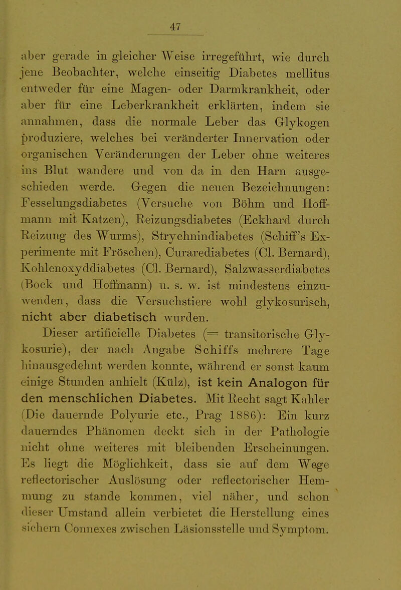 aber gerade in gleicher Weise irregeführt, wie durch jene Beobachter, welche einseitig Diabetes mellitus entweder für eine Magen- oder Darmkrankheit, oder aber für eine Leberkrankheit erklärten, indem sie annahmen, dass die normale Leber das Glykogen produziere, welches bei veränderter Innervation oder < >ro'anischen Veränderungen der Leber ohne weiteres ins Blut wandere und von da in den Harn ausge- schieden werde. Gegen die neuen Bezeichnungen: Fesselungsdiabetes (Versuche von Böhm und Hoff- mann mit Katzen), Reizungsdiabetes (Eckhard durch Reizung des Wurms), Strychnindiabetes (Schiffs Ex- perimente mit Fröschen), Curarediabetes (Cl. Bernard), Kohlenoxyddiabetes (Cl. Bernard), Salzwasserdiabetes (Bock und Homnann) u. s. w. ist mindestens einzu- wenden, dass die Versuchstiere wohl glykosurisch, nicht aber diabetisch wurden. Dieser artificielle Diabetes (= transitorische Gly- kosurie), der nach Angabe Schiffs mehrere Tage 1 linausgedehnt werden konnte, während er sonst kaum einige Stunden anhielt (Külz), ist kein Analogon für den menschlichen Diabetes. Mit Recht sagt Kahler Die dauernde Polyurie etc., Prag 1886): Ein kurz dauerndes Phänomen deckt sich in der Pathologie nicht ohne weiteres mit bleibenden Erscheinungen. Es liegt die Möglichkeit, dass sie auf dem Wege reflectorischer Auslösung oder reflectorischer Hem- mung zu stände kommen, viel näher, und schon dieser Umstand allein verbietet die Herstellung eines sichern Connexes zwischen Läsionsstelle und Symptom.