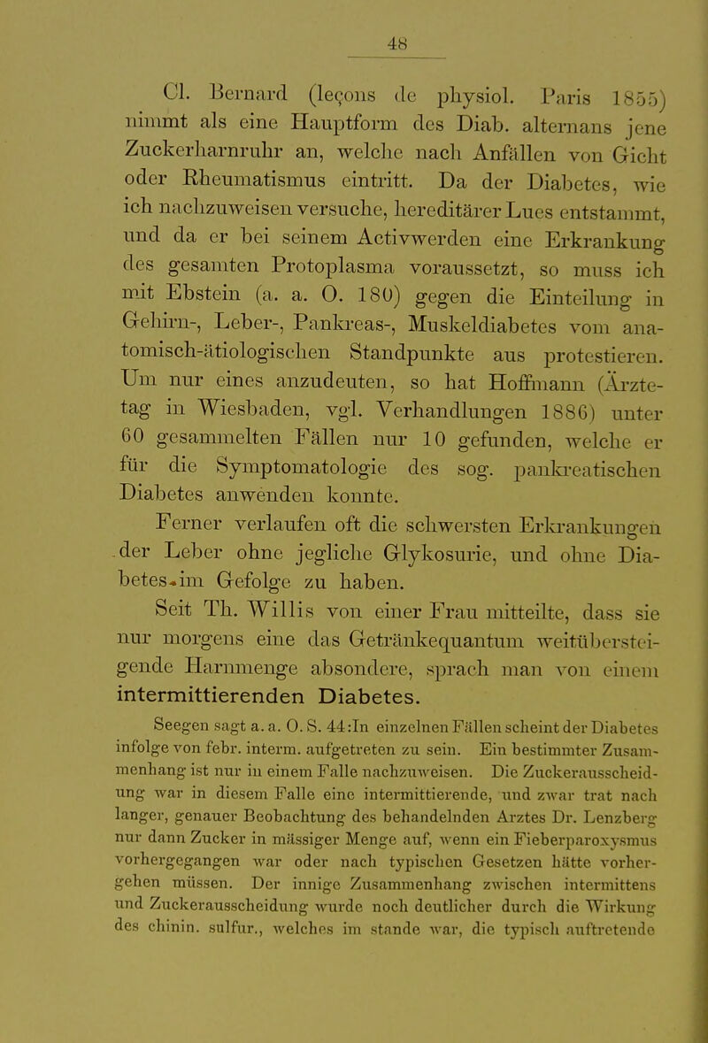 Ol. Bernard (lecons de physiol. Paria 1855) nimmt als eine Hauptform des Diab. alternans jene Zuckerharnruhr an, welche nach Anfällen von Gicht oder Rheumatismus eintritt. Da der Diabetes, wie ich nachzuweisen versuche, hereditärer Lues entstammt, und da er bei seinem Activwerden eine Erkrankung des gesamten Protoplasma voraussetzt, so muss ich mit Ebstein (a. a. 0. 180) gegen die Einteilung in Gehirn-, Leber-, Pankreas-, Muskeldiabetes vom ana- tomisch-ätiologischen Standpunkte aus protestieren. Um nur eines anzudeuten, so hat Hoffmann (Ärzte- tag in Wiesbaden, vgl. Verhandlungen 1886) unter 60 gesammelten Fällen nur 10 gefunden, welche er für die Symptomatologie des sog. pankreatischen Diabetes anwenden konnte. Ferner verlaufen oft die schwersten Erkrankungen -der Leber ohne jegliche Glykosurie, und ohne Dia- betes*im Gefolge zu haben. Seit Th. Willis von einer Frau mitteilte, dass sie nur morgens eine das Getränkequantum weitüberstei- gende Harnmenge absondere, sprach man von einem intermittierenden Diabetes. Seegen sagt a. a. 0. S. 44 :In einzelnen Füllen scheint der Diabetes infolge von febr. interm. aufgetreten zu sein. Ein bestimmter Zusam- menhang ist nur in einem Falle nachzuweisen. Die Zuckeraussckeid- ung war in diesem Falle eine intermittierende, und zwar trat nach langer, genauer Beobachtung des behandelnden Arztes Dr. Lenzberg nur dann Zucker in massiger Menge auf, wenn ein Fieberparoxysmus vorhergegangen war oder nach typischen Gesetzen hätte vorher- gehen müssen. Der innige Zusammenhang zwischen intermittens und Zuckerausscheidung wurde noch deutlicher durch die Wirkung des chinin. sulfur., welches im stände war, die typisch auftretende