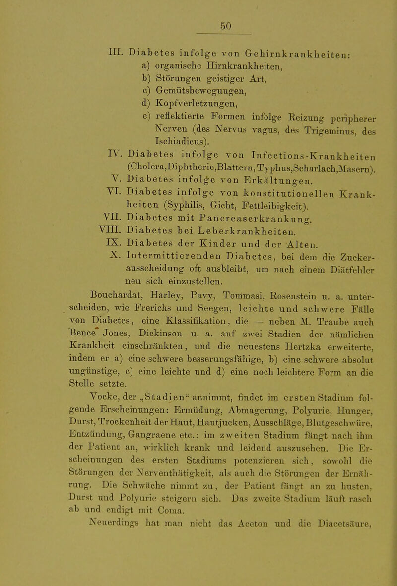 III. Diabetes infolge von Gehirnkrankkeiten: a) organische Hirnkrankheiten, b) Störungen geistiger Art, c) Gemütsbewegungen, d) Kopfverletzungen, e) reflektierte Formen infolge Reizung peripherer Nerven (des Nervus vagus, des Trigeminus, des Ischiadicus). IV. Diabetes infolge von Infections-Krankheiten (Cholera,Diphtheric,Blattern,Typhus,Scharlach,Masern). V. Diabetes infolge von Erkältungen. VI. Diabetes infolge von konstitutionellen Krank- heiten (Syphilis, Gicht, Fettleibigkeit). VII. Diabetes mit Pancreaserkrankung. VIII. Diabetes bei Leberkrankheiten. IX. Diabetes der Kinder und der Alten. X. Intermittierenden Diabetes, bei dem die Zucker- ausscheidung oft ausbleibt, um nach einem Diätfehler neu sich einzustellen. Bouchardat, Harley, Pavy, Tommasi, Rosenstein u. a. unter- scheiden, wie Frerichs und Seegeu, leichte und schwere Fälle von Diabetes, eine Klassifikation, die — neben M. Traube auch Bence Jones, Dickinson u. a. auf zwei Stadien der nämlichen Krankheit einschränkten, und die neuestens Hertzka erweiterte, indem er a) eine schwere besserungsfähige, b) eine schwere absolut ungünstige, c) eine leichte und d) eine noch leichtere Form an die Stelle setzte. Vocke, der „Stadien annimmt, findet im ersten Stadium fol- gende Erscheinungen: Ermüdung, Abmagerung, Polyurie, Hunger, Durst, Trockenheit der Haut, Hautjucken, Ausschläge, Blutgeschwüre, Entzündung, Gangraene etc.; im zweiten Stadium fängt nach ihm der Patient an, wirklich krank und leidend auszusehen. Die Er- scheinungen des ersten Stadiums potenzieren sich, sowobl die Störungen der Nerventhätigkeit, als auch die Störungen der Ernäh- rung. Die Schwäche nimmt zu, der Patient fängt an zu husten, Durst und Polyurie steigern sich. Das zweite Stadium läuft rasch ab und endigt mit Coma. Neuerdings hat man nicht das Aceton und die Diacetsäure,