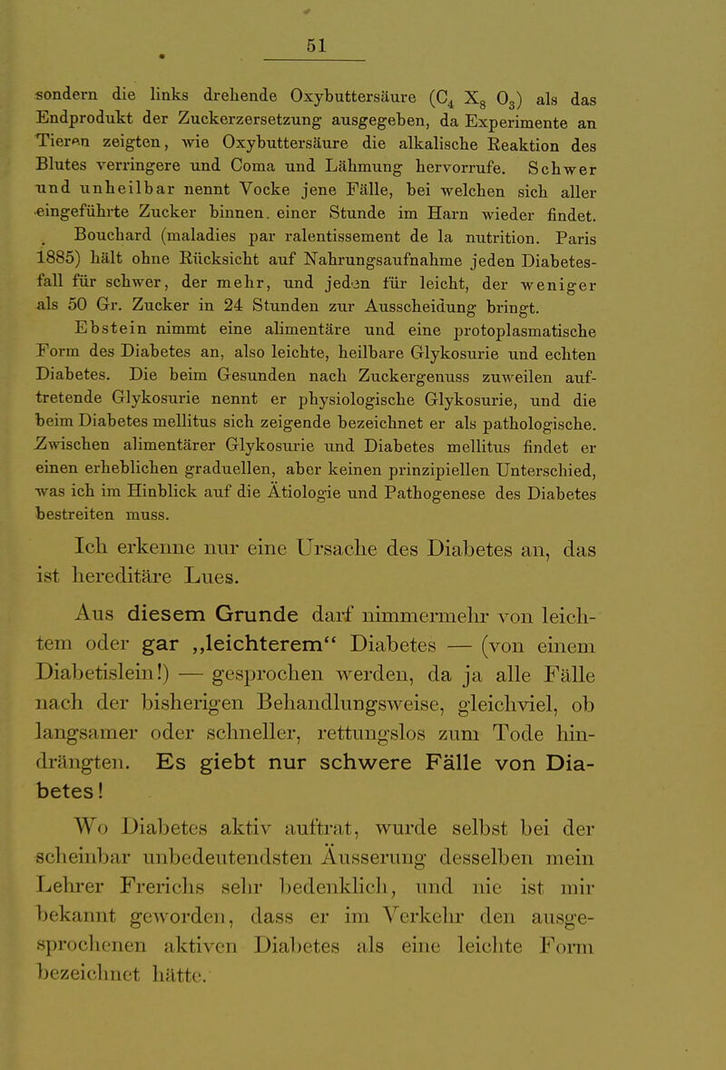 sondern die links drehende Oxybuttersäure (C4 X8 03) als das Endprodukt der Zuckerzersetzung ausgegeben, da Experimente an Tier«n zeigten, wie Oxybuttersäure die alkalische Reaktion des Blutes verringere und Coma und Lähmung hervorrufe. Schwer und unheilbar nennt Vocke jene Fälle, bei welchen sich aller •eingeführte Zucker binnen, einer Stunde im Harn wieder findet. Bouchard (maladies par ralentissement de la nutrition. Paris 1885) hält ohne Rücksicht auf Nahrungsaufnahme jeden Diabetes- fall für schwer, der mehr, und jeden für leicht, der weniger als 50 Gr. Zucker in 24 Stunden zur Ausscheidung bringt. Ebstein nimmt eine alimentäre und eine protoplasmatische Form des Diabetes an, also leichte, heilbare Glykosurie und echten Diabetes. Die beim Gesunden nach Zuckergenuss zuweilen auf- tretende Glykosurie nennt er physiologische Glykosurie, und die beim Diabetes mellitus sich zeigende bezeichnet er als pathologische. Zwischen alimentärer Glykosurie und Diabetes mellitus findet er einen erheblichen graduellen, aber keinen prinzipiellen Unterschied, was ich im Hinblick auf die Ätiologie und Pathogenese des Diabetes bestreiten muss. Ich erkenne nur eine Ursache des Diabetes an, das ist hereditäre Lues. Aus diesem Grunde darf nimmermehr von leich- tem oder gar „leichterem Diabetes — (von einem Diabetislein!) — gesprochen werden, da ja alle Fälle nach der bisherigen Behandlungsweise, gleichviel, ob langsamer oder schneller, rettungslos zum Tode hin- drängten. Es giebt nur schwere Fälle von Dia- betes ! Wo Diabetes aktiv auftrat, wurde selbst bei der scheinbar unbedeutendsten Äusserung desselben mein Lehrer Frerichs sein- bedenklich, und nie ist mir bekannt geworden, dass er im Verkehr den ausge- sprochenen aktiven Diabetes als eine leichte Form bezeichnet hätte.