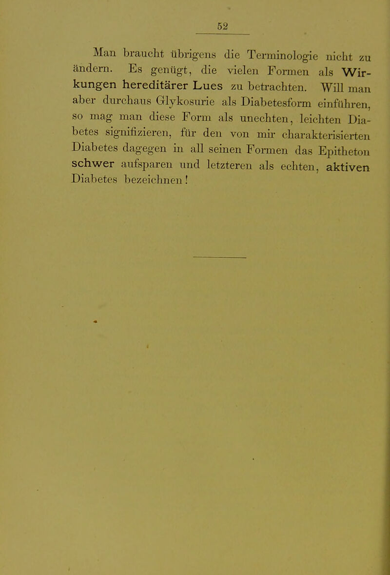 Man braucht übrigens die Terminologie nicht zu ändern. Es genügt, die vielen Formen als Wir- kungen hereditärer Lues zu betrachten. Will man aber durchaus Glykosurie als Diabetesform einführen, so mag man diese Form als unechten, leichten Dia- betes signifizieren, für den von mir charakterisierten Diabetes dagegen in all seinen Formen das Epitheton schwer aufsparen und letzteren als echten, aktiven Diabetes bezeichnen!