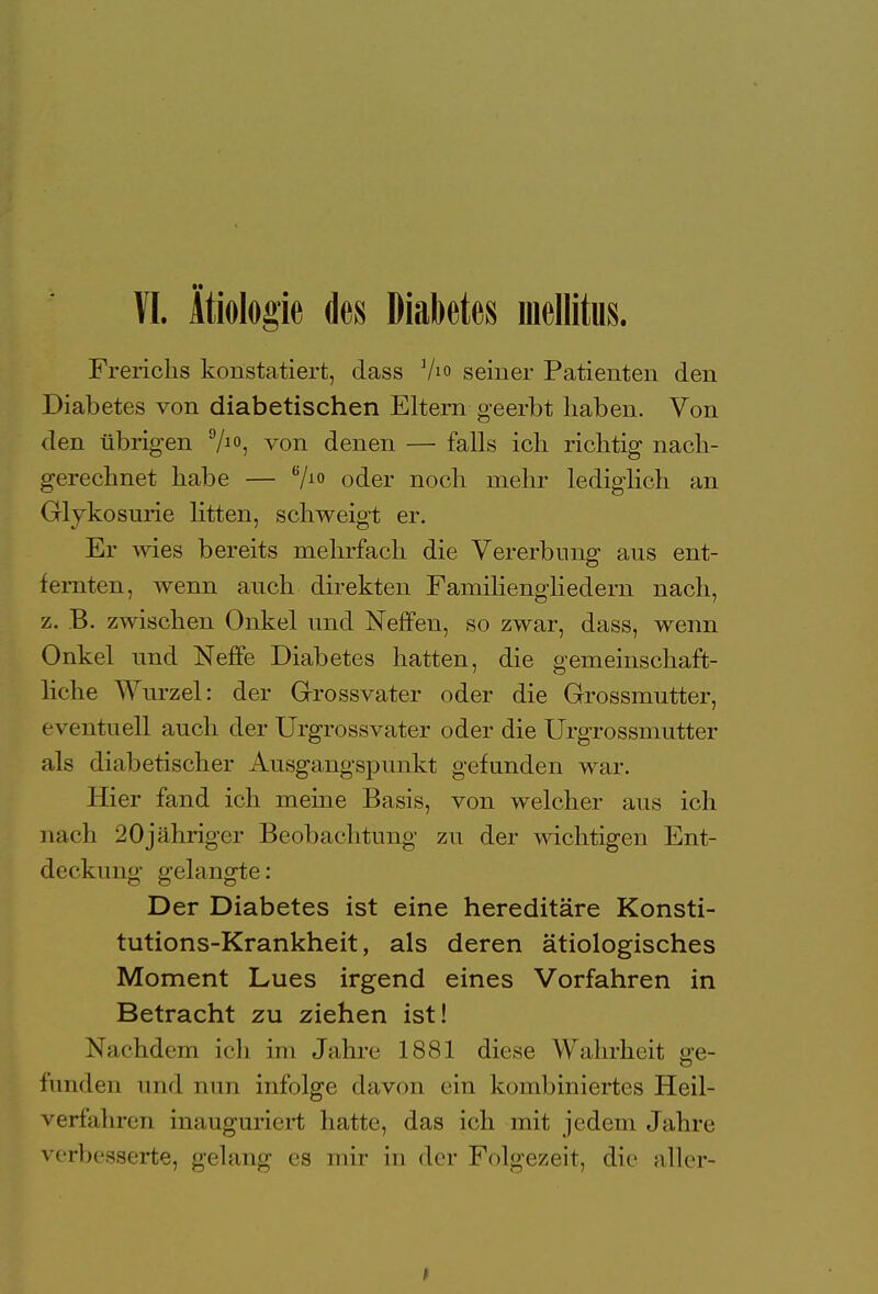 VI. Ätiologie des Diabetes mellitus. Frericlis konstatiert, dass ]Ao seiner Patienten den Diabetes von diabetischen Eltern geerbt haben. Von den übrigen %°, von denen — falls ich richtig nach- gerechnet habe — 6/10 oder noch mehr lediglich an Glykosurie litten, schweigt er. Er wies bereits mehrfach die Vererbung ans ent- fernten, wenn auch direkten Familiengiiedern nach, z. B. zwischen Onkel und Neffen, so zwar, dass, wenn Onkel und Neffe Diabetes hatten, die gemeinschaft- liche Wurzel: der Grossvater oder die Grossmutter, eventuell auch der Urgrossvater oder die Urgrossmutter als diabetischer Ausgangspunkt gefunden war. Hier fand ich meine Basis, von welcher aus ich nach 20jähriger Beobachtung zu der wichtigen Ent- deckung gelangte: Der Diabetes ist eine hereditäre Konsti- tutions-Krankheit, als deren ätiologisches Moment Lues irgend eines Vorfahren in Betracht zu ziehen ist! X;ichdem ich im Jahre 1881 diese Wahrheit <>e- fanden und nun infolge davon ein kombiniertes Heil- verfahren inauguriert hatte, das ich mit jedem Jahre verbesserte, gelang es mir in der Folgezeit, die aller-