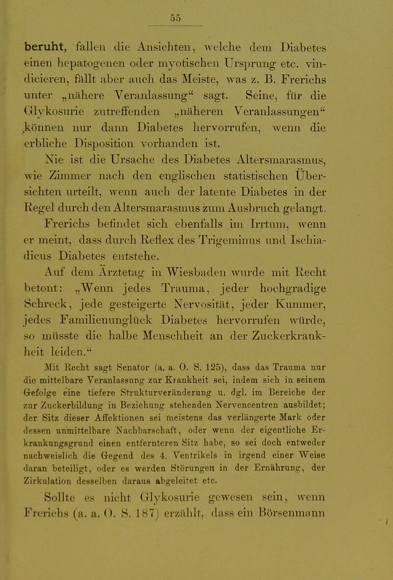 beruht, fallen die Ansichten, welche dem Diabetes einen hepatogenen oder myotischen Ursprung etc. vin- dicieren, fällt aber auch das Meiste, was z. B. Frerichs unter „nähere Veranlassung sagt. Seine, für die Glykosurie zutreffenden „näheren Veranlassungen können nur dann Diabetes hervorrufen, wenn die erbliche Disposition vorhanden ist. Nie ist die Ursache des Diabetes Altersmarasmus, wie Zimmer nach den englischen statistischen Uber- sichten urteilt, wenn auch der latente Diabetes in der Regel durch den Altersmarasmus zum Ausbruch gelangt. Frerichs befindet sich ebenfalls im Irrtum, wenn er meint, dass durch Reflex des Trigeminus und Ischia- dicus Diabetes entstehe. A uf dem Arztetag in Wiesbaden wurde mit Recht betont: „Wenn jedes Trauma, jeder hochgradige Schreck, jede gesteigerte Nervosität, jeder Kummer, jedes Familienunglück Diabetes hervorrufen Avürde, so müsste die halbe Menschheit an der Zuckerkrank- heit leiden. Mit Recht sagt Senator (a. a. 0. S. 125), dass das Trauma nur die mittelbare Veranlassung zur Krankheit sei, indem sich in seinem Gefolge eine tiefere Strukturveränderung u. dgl. im Bereiche der zur Zuckerbildung in Beziehung stehenden Nervencentren ausbildet; der Sitz dieser Affektionen sei meistens das verlängerte Mark oder dessen unmittelbare Nachbarschaft, oder wenn der eigentliche Er- krankungsgrund einen entfernteren Sitz habe, so sei doch entweder nachweislich die Gegend des 4. Ventrikels in irgend einer Weise daran beteiligt, oder es werden Störungen in der Ernährung, der Zirkulation desselben daraus abgeleitet etc. Sollte es nicht Glykosurie gewesen sein, wenn Frerichs (a.a.O. S. 187) erzählt, dass ein Bürsenmann