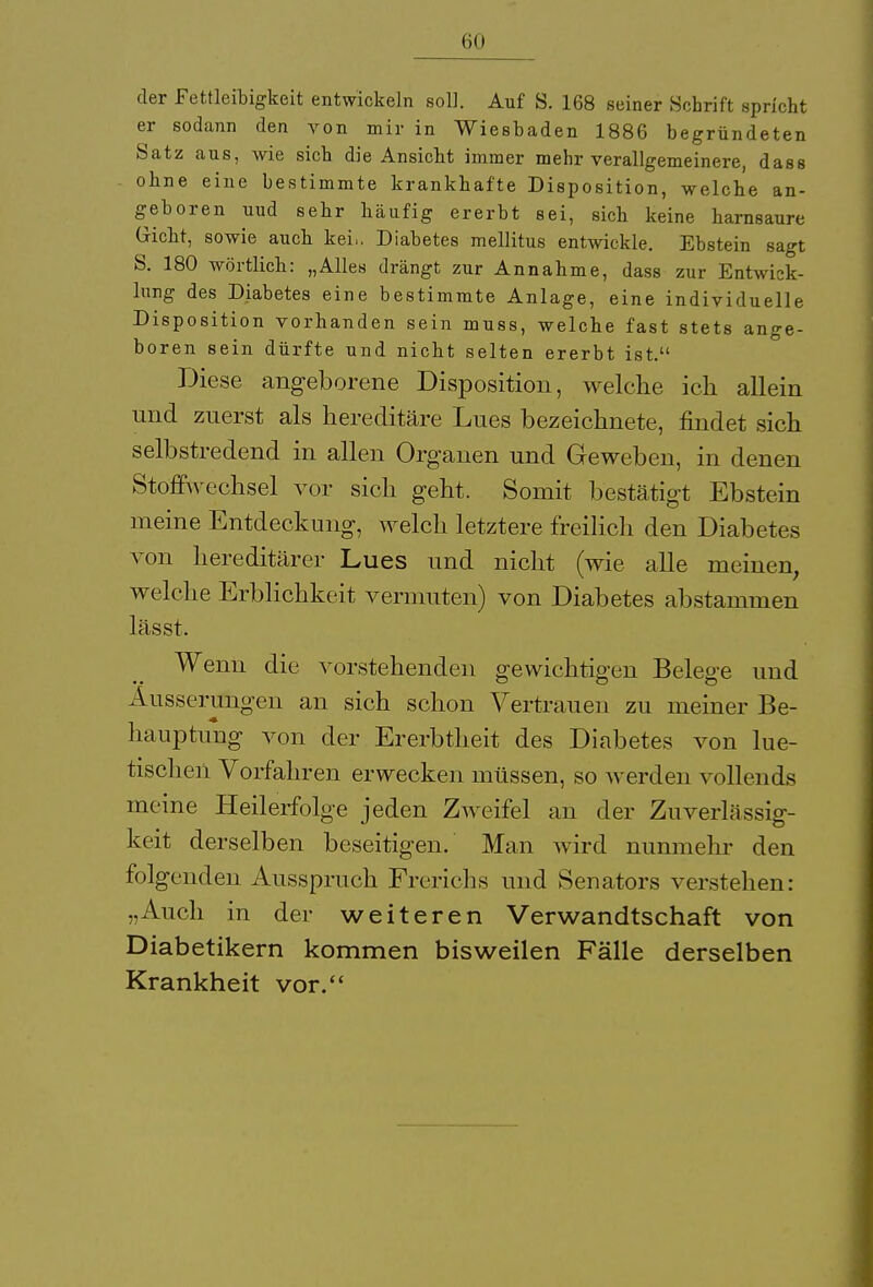 der Fettleibigkeit entwickeln soll. Auf S. 168 seiner Schrift spricht er sodann den von mir in Wiesbaden 1886 begründeten Satz aus, wie sich die Ansicht immer mehr verallgemeinere, dass ohne eine bestimmte krankhafte Disposition, welche an- geboren uud sehr häufig ererbt sei, sich keine harnsaure Gicht, sowie auch kei,. Diabetes mellitus entwickle. Ebstein sagt S. 180 wörtlich: „Alles drängt zur Annahme, dass zur Entwick- lung des Diabetes eine bestimmte Anlage, eine individuelle Disposition vorhanden sein muss, welche fast stets ange- boren sein dürfte und nicht selten ererbt ist. Diese angeborene Disposition, welche ich allein und zuerst als hereditäre Lues bezeichnete, findet sich selbstredend in allen Organen und Geweben, in denen Stoffwechsel vor sich geht. Somit bestätigt Ebstein meine Entdeckung, welch letztere freilich den Diabetes von hereditärer Lues und nicht (wie alle meinen, welche Erblichkeit vermuten) von Diabetes abstammen lässt. Wenn die vorstehenden gewichtigen Belege und Äusserungen an sich schon Vertrauen zu meiner Be- hauptung von der Ererbtheit des Diabetes von lue- tischen Vorfahren erwecken müssen, so werden vollends meine Heilerfolge jeden Zweifel an der Zuverlässig- keit derselben beseitigen. Man wird nunmehr den folgenden Ausspruch Frerichs und Senators verstehen: „Auch in der weiteren Verwandtschaft von Diabetikern kommen bisweilen Fälle derselben Krankheit vor.