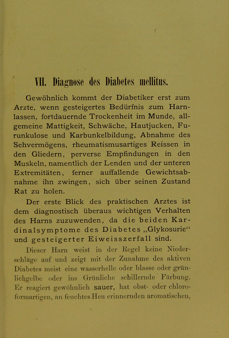 I VII. Diagnose des Diabetes mellitus. Gewöhnlich kommt der Diabetiker erst zum Arzte, wenn gesteigertes Bedürfnis zum Harn- lassen, fortdauernde Trockenheit im Munde, all- gemeine Mattigkeit, Schwäche, Hautjucken, Fu- runkulose und Karbunkelbildung, Abnahme des Sehvermögens, rheumatismusartiges Reissen in den Gliedern, perverse Empfindungen in den Muskeln, namentlich der Lenden und der unteren Extremitäten, ferner auffallende Gewichtsab- nahme ihn zwingen, sich über seinen Zustand Rat zu holen. Der erste Blick des praktischen Arztes ist dem diagnostisch überaus wichtigen Verhalten des Harns zuzuwenden, da die beiden Kar- dinalsymptome des Diabetes „Glykosurie und gesteigerter Eiweisszerfall sind. Dieser Harn weist in der Regel keine Nieder- schlüge auf und zeigt mit, der Zunahme des aktiven Diabetes meist eine wasserhelle oder blasse oder grün- lichgelbe oder ins Grünliche schillernde Färbung. Er reagiert gewöhnlich sauer, hat obst- oder chloro- formartiffen, an feuchtes Heu erinnernden aromatischen.