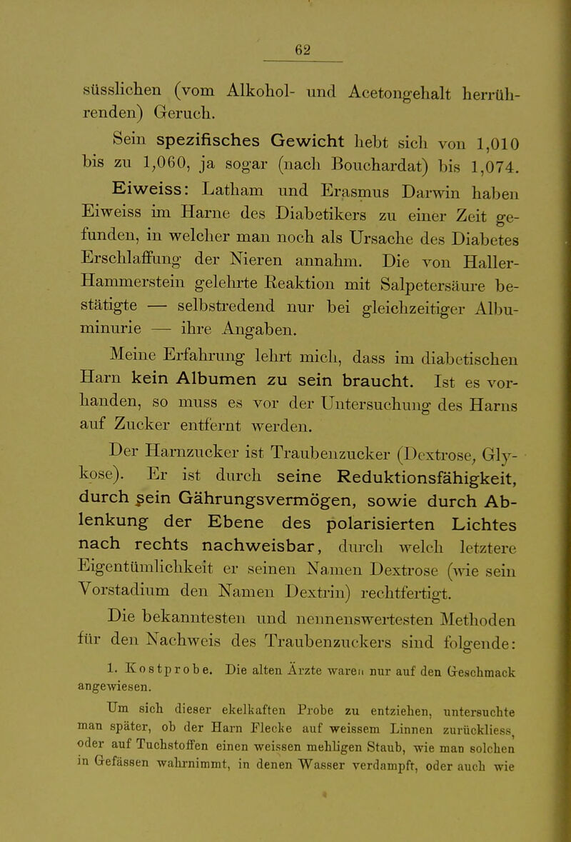 süsslichen (vom Alkohol- und Acetongehalt herrüh- renden) Geruch. Sein spezifisches Gewicht hebt sich von 1,010 bis zu 1,060, ja sogar (nach Bouchardat) bis 1,074. Eiweiss: Latham und Erasmus Darwin haben Ei weiss im Harne des Diabetikers zu einer Zeit ge- funden, in welcher man noch als Ursache des Diabetes Erschlaffung der Nieren annahm. Die von Haller- Hammerstein gelehrte Reaktion mit Salpetersäure be- stätigte — selbstredend nur bei gleichzeitiger Albu- minurie — ihre Angaben. Meine Erfahrung lehrt mich, dass im diabetischen Harn kein Albuinen zu sein braucht. Ist es vor- handen, so muss es vor der Untersuchung des Harns auf Zucker entfernt werden. Der Harnzucker ist Traubenzucker (Dextrose, Gly- kose). Er ist durch seine Reduktionsfähigkeit, durch ^ein Gährungsvermögen, sowie durch Ab- lenkung der Ebene des polarisierten Lichtes nach rechts nachweisbar, durch welch letztere Eigentümlichkeit er seinen Namen Dextrose (wie sein Vorstadium den Namen Dextrin) rechtfertigt. Die bekanntesten und nennenswertesten Methoden für den Nachweis des Traubenzuckers sind folgende: 1. Kostprobe. Die alten Ärzte waren nur auf den Geschmack angewiesen. Um sich dieser ekelkaften Probe zu entziehen, untersuchte man später, ob der Harn Fleche auf weissem Linnen zurückliess, oder auf Tuchstoffen einen weissen mehligen Staub, wie man solchen in Gefässen wahrnimmt, in denen Wasser verdampft, oder auch wie