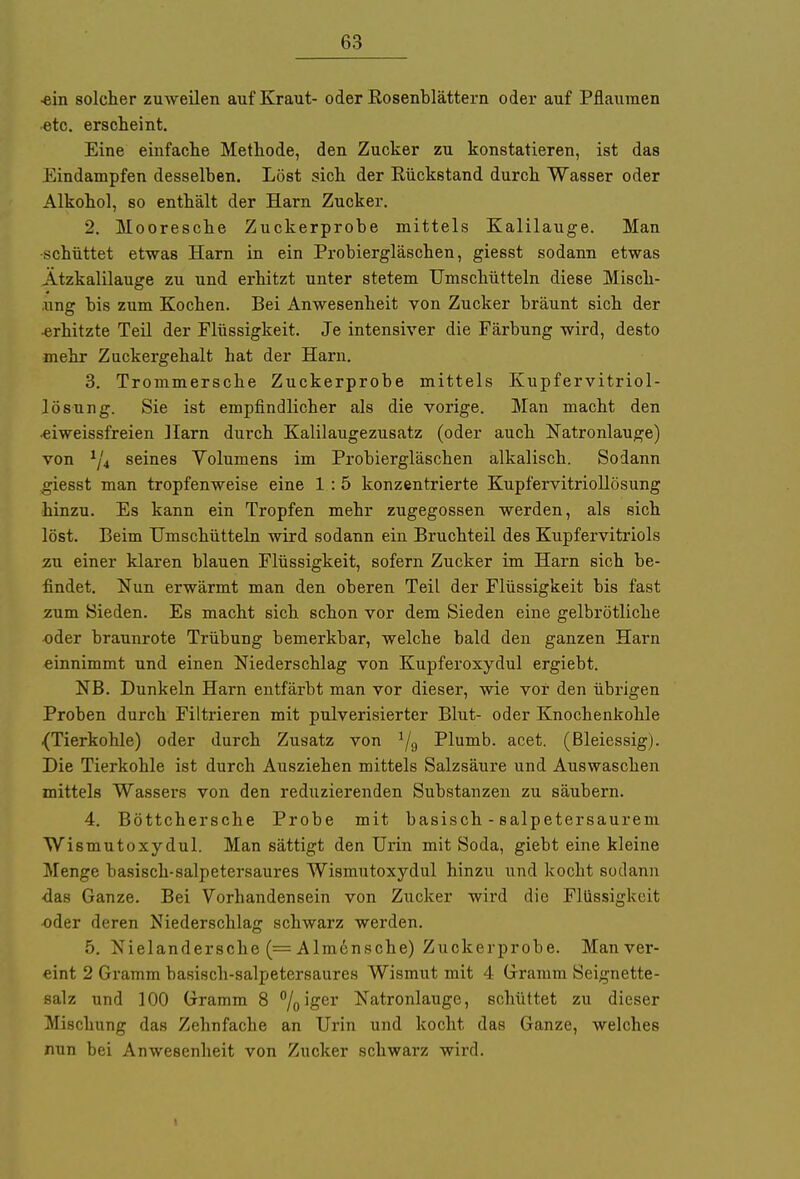 ■ein solcher zuweilen auf Kraut- oder Kosenblättern oder auf Pflaumen etc. erscheint. Eine einfache Methode, den Zucker zu konstatieren, ist das Eindampfen desselben. Löst sich der Rückstand durch Wasser oder Alkohol, so enthält der Harn Zucker. 2. Mooresche Zuckerprobe mittels Kalilauge. Man schüttet etwas Harn in ein Probiergläschen, giesst sodann etwas Ätzkalilauge zu und erhitzt unter stetem Umschütteln diese Misch- ung bis zum Kochen. Bei Anwesenheit von Zucker bräunt sich der •erhitzte Teil der Flüssigkeit. Je intensiver die Färbung wird, desto mehr Zuckergehalt hat der Harn. 3. Trommersche Zuckerprobe mittels Kupfervitriol- lösung. Sie ist empfindlicher als die vorige. Man macht den •eiweissfreien Harn durch Kalilaugezusatz (oder auch Natronlauge) von 1/4 seines Volumens im Probiergläschen alkalisch. Sodann giesst man tropfenweise eine 1 :5 konzentrierte Kupfervitriollösung hinzu. Es kann ein Tropfen mehr zugegossen werden, als sich löst. Beim TJmschütteln wird sodann ein Bruchteil des Kupfervitriols zu einer klaren blauen Flüssigkeit, sofern Zucker im Harn sich be- findet. Nun erwärmt man den oberen Teil der Flüssigkeit bis fast zum Sieden. Es macht sich schon vor dem Sieden eine gelbrötliche oder braunrote Trübung bemerkbar, welche bald den ganzen Harn einnimmt und einen Niederschlag von Kupferoxydul ergiebt. NB. Dunkeln Harn entfärbt man vor dieser, wie vor den übrigen Proben durch Filtrieren mit pulverisierter Blut- oder Knochenkohle {Tierkohle) oder durch Zusatz von */9 Plumb. acet. (Bleiessig). Die Tierkohle ist durch Ausziehen mittels Salzsäure und Auswaschen mittels Wassers von den reduzierenden Substanzen zu säubern. 4. Böttchersche Probe mit basisch - salpetersaurem Wismutoxy dul. Man sättigt den Urin mit Soda, giebt eine kleine Menge basisch-salpetersaures Wismutoxydul hinzu und kocht sodann •das Ganze. Bei Vorhandensein von Zucker wird die Flüssigkeit •oder deren Niederschlag schwarz werden. 5. Nielandersche (= Almensche) Zuckerprobe. Manver- eint 2 Gramm basisch-salpetersaures Wismut mit 4 Gramm Seignette- salz und 100 Gramm 8 °/0iger Natronlauge, schüttet zu dieser Mischung das Zehnfache an Urin und kocht das Ganze, welches nun bei Anwesenheit von Zucker schwarz wird. i