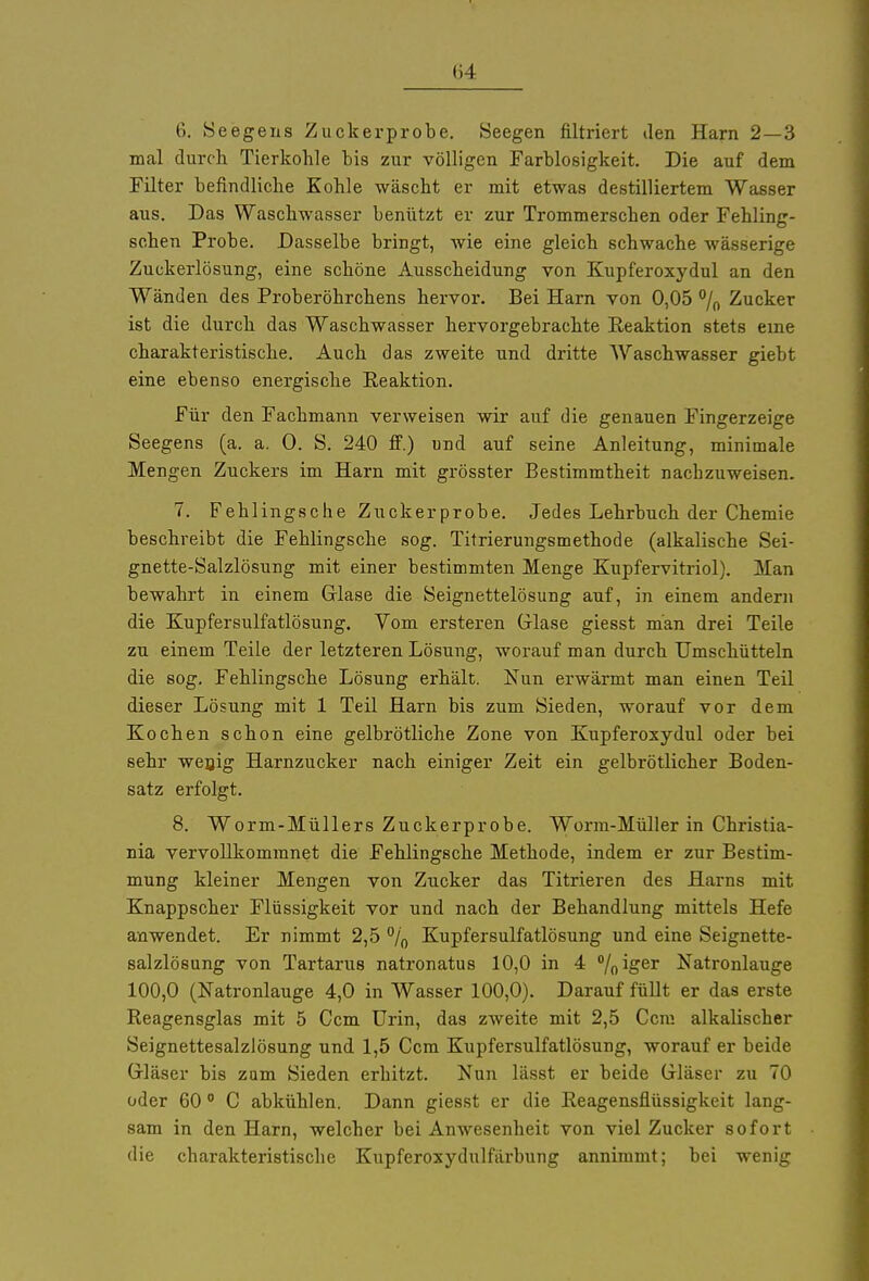(34 6. Seegens Zuckerprobe. Seegen filtriert den Harn 2—3 mal durch Tierkohle bis zur völligen Farblosigkeit. Die auf dem Filter befindliche Kohle wäscht er mit etwas destilliertem Wasser aus. Das Waschwasser benützt er zur Trommerschen oder Fehling- schen Probe. Dasselbe bringt, wie eine gleich schwache wässerige Zuckerlösung, eine schöne Ausscheidung von Kupferoxydul an den Wänden des Proberöhrchens hervor. Bei Harn von 0,05 % Zucker ist die durch das Waschwasser hervorgebrachte Reaktion stets eine charakteristische. Auch das zweite und dritte Waschwasser giebt eine ebenso energische Reaktion. Für den Fachmann verweisen wir auf die genauen Fingerzeige Seegens (a. a. 0. S. 240 ff.) und auf seine Anleitung, minimale Mengen Zuckers im Harn mit grösster Bestimmtheit nachzuweisen. 7. Fehlingsche Zuckerprobe. Jedes Lehrbuch der Chemie beschreibt die Fehlingsche sog. Titrierungsmethode (alkalische Sei- gnette-Salzlösung mit einer bestimmten Menge Kupfervitriol). Man bewahrt in einem Glase die Seignettelösung auf, in einem andern die Kupfersulfatlösung. Vom ersteren Glase giesst man drei Teile zu einem Teile der letzteren Lösung, worauf man durch Umschütteln die sog. Fehlingsche Lösung erhält. Nun erwärmt man einen Teil dieser Lösung mit 1 Teil Harn bis zum Sieden, worauf vor dem Kochen schon eine gelbrötliche Zone von Kupferoxydul oder bei sehr wenig Harnzucker nach einiger Zeit ein gelbrötlicher Boden- satz erfolgt. 8. Worm-Müllers Zuckerprobe. Worm-Müller in Christia- nia vervollkommnet die Fehlingsche Methode, indem er zur Bestim- mung kleiner Mengen von Zucker das Titrieren des Harns mit Knappscher Flüssigkeit vor und nach der Behandlung mittels Hefe anwendet. Er nimmt 2,5 °/0 Kupfersulfatlösung und eine Seignette- salzlösung von Tartarus natronatus 10,0 in 4 °/0iger Natronlauge 100,0 (Natronlauge 4,0 in Wasser 100,0). Darauf füllt er das erste Reagensglas mit 5 Ccm Urin, das zweite mit 2,5 Ccm alkalischer Seignettesalzlösung und 1,5 Ccm Kupfersulfatlösung, worauf er beide Gläser bis zum Sieden erhitzt. Nun lässt er beide Gläser zu 70 oder 60 0 C abkühlen. Dann giesst er die Reagensflüssigkeit lang- sam in den Harn, welcher bei Anwesenheit von viel Zucker sofort die charakteristische Kupferoxydulfärbung annimmt; bei wenig