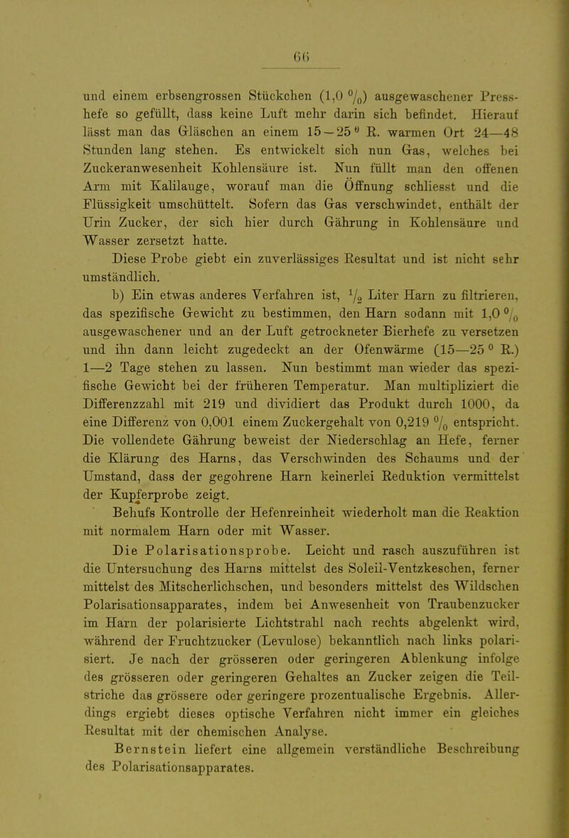 und einem erbsengrossen Stückchen (1,0 °/0) ausgewaschener Press- hefe so gefüllt, dass keine Luft mehr darin sich befindet. Hierauf lässt man das Gläschen an einem 15 — 25° R. warmen Ort 24—48 Stunden lang stehen. Es entwickelt sich nun Gras, welches bei Zuckeranwesenheit Kohlensäure ist. Nun füllt man den offenen Arm mit Kalilauge, worauf man die Öffnung schliesst und die Flüssigkeit umschüttelt. Sofern das Gas verschwindet, enthält der Urin Zucker, der sich bier durch Gährung in Kohlensäure und Wasser zersetzt hatte. Diese Probe giebt ein zuverlässiges Resultat und ist nicht sehr umständlich. b) Ein etwas anderes Verfahren ist, 1/2 Liter Harn zu filtrieren, das spezifische Gewicht zu bestimmen, den Harn sodann mit 1,0 0 „ ausgewaschener und an der Luft getrockneter Bierhefe zu versetzen und ihn dann leicht zugedeckt an der Ofenwärme (15—250 R.) 1—2 Tage stehen zu lassen. Nun bestimmt man wieder das spezi- fische Gewicht bei der früheren Temperatur. Man multipliziert die Differenzzahl mit 219 und dividiert das Produkt durch 1000, da eine Differenz von 0,001 einem Zuckergehalt von 0,219 % entspricht. Die vollendete Gährung beweist der Niederschlag an Hefe, ferner die Klärung des Harns, das Verschwinden des Schaums und der Umstand, dass der gegohrene Harn keinerlei Reduktion vermittelst der Kupferprobe zeigt. Behufs Kontrolle der Hefenreinheit wiederholt man die Reaktion mit normalem Harn oder mit Wasser. Die Polarisationsprobe. Leicht und rasch auszuführen ist die Untersuchung des Harns mittelst des Soleil-Ventzkeschen, ferner mittelst des Mitscherlichschen, und besonders mittelst des Wildschen Polarisationsapparates, indem bei Anwesenheit von Traubenzucker im Harn der polarisierte Lichtstrahl nach rechts abgelenkt wird, während der Fruchtzucker (Levulose) bekanntlich nach links polari- siert. Je nach der grösseren oder geringeren Ablenkung infolge des grösseren oder geringeren Gehaltes an Zucker zeigen die Teil- striche das grössere oder geringere prozentualische Ergebnis. Aller- dings ergiebt dieses optische Verfahren nicht immer ein gleiches Resultat mit der chemischen Analyse. Bernstein liefert eine allgemein verständliche Beschreibung des Polarisationsapparates.