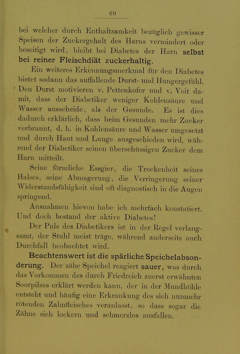 bei welcher durch Enthaltsamkeit bezüglich gewisser Speisen der Zuckergehalt des Harns vermindert oder beseitigt wird, bleibt bei Diabetes der Harn selbst bei reiner Fleischdiät zuckerhaltig. Ein weiteres Erkennungsmerkmal für den Diabetes bietet sodann das auffallende Durst- und Hungergefühl. ■ Den Durst motivieren v. Pettenkofer und v. Voit da- mit, dass der Diabetiker weniger Kohlensäure und Wasser ausscheide, als der Gesunde. Es ist dies dadurch erklärlich, dass beim Gesunden mehr Zucker verbrannt, d. h. in Kohlensäure und Wasser umgesetzt und durch Haut und Lunge ausgeschieden wird, wäh- rend der Diabetiker seinen überschüssigen Zucker dem Harn mitteilt. Seine förmliche Essgier, die Trockenheit seines Halses, seine Abmagerung, die Verringerung seiner Widerstandsfähigkeit sind oft diagnostisch in die Augen springend. Ausnahmen hievon habe ich mehrfach konstatiert. Und doch bestand der aktive Diabetes! Der Puls des Diabetikers ist in der Ee^el verlang- samt, der Stuhl meist träge, während anderseits auch Durchfall beobachtet wird. Beachtenswert ist die spärliche Speichelabson- derung. Der zähe Speichel reagiert sauer, was durch das Vorkommen des durch Friedreich zuerst erwähnten Soorpilzes erklärt werden kann, der in der Mundhöhle entsteht und häutig eine Erkrankung des sich nunmehr rötenden Zahnfleisches veranlasst, so dass sogar die Zähne sich lockern und schmerzlos ausfallen.