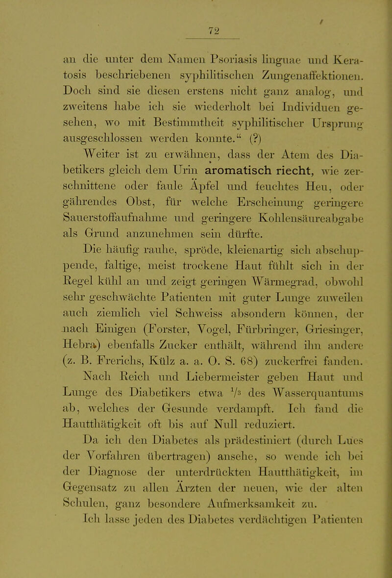 an die unter dem Namen Psoriasis Linguae und Kera- tosis beschriebenen syphilitischen Zungenaffektionen. Doch sind sie diesen erstens nicht ganz analog:, und zweitens habe ich sie wiederholt bei Individuen ge- sehen, wo mit Bestimmtheit syphilitischer Ursprung ausgeschlossen werden konnte. (?) Weiter ist zu erwähnen, dass der Atem des Di;i- betikers gleich dem Urin aromatisch riecht, wie zer- schnittene oder faule Apfel und feuchtes Heu, oder gährendes Obst, für welche Erscheinung geringere Sauerstoffaufhahme und geringere Kohlensäure;!bgabe als Grund anzunehmen sein dürfte. Die häufig rauhe, spröde, kleienartig sich abschup- pende, faltige, meist trockene Haut fühlt sich in der Regel kühl an und zeigt geringen Wärmegrad, obwohl sehr geschwächte Patienten mit guter Lunge zuweilen auch ziemlich viel Schweiss absondern können, der .nach Einigen (Forster, Vogel, Fürbringer, Griesinger. Hebra) ebenfalls Zucker enthält, während ihn andere (z. B. Frerichs, Külz a. a. 0. S. 68) zuckerfrei fanden. Nach Reich und Liebermeister geben Haut und Lunge des Diabetikers etwa V3 des Wasserquantunis ab, welches der Gesunde verdampft. Ich fand die Hautthätigkeit oft bis auf Null reduziert. Da ich den Diabetes als prädestiniert (durch Lues der Vorfahren übertragen) ansehe, so wende ich bei der Diagnose der unterdrückten Hautthätigkeit, im Gegensatz zu allen Ärzten der neuen, wie der alten Schulen, ganz besondere Aufmerksamkeit zu. Ich lasse jeden des Diabetes verdächtigen Patienten