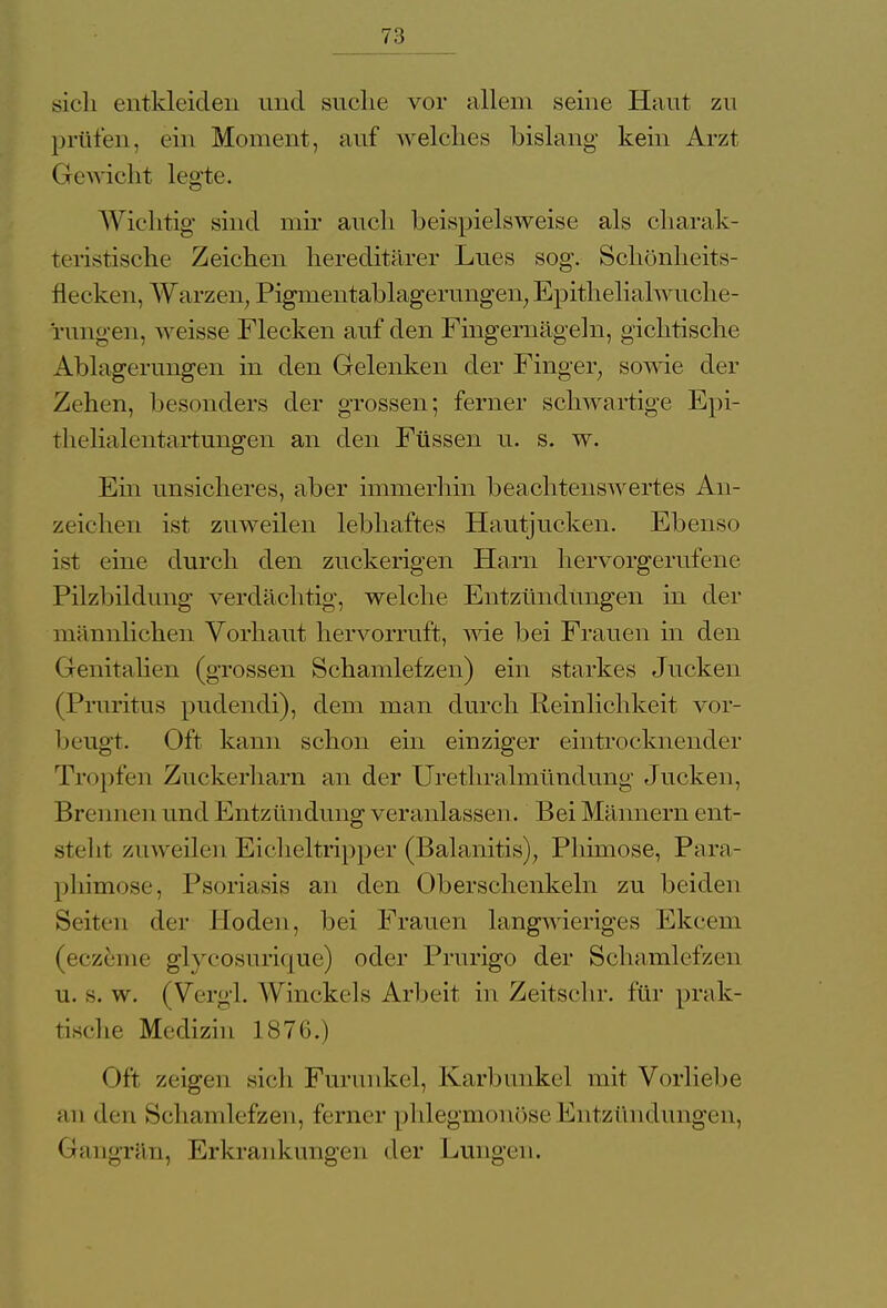 sich entkleiden und suche vor allem seine Haut zu prüfen, ein Moment, auf welches bislang- kein Arzt Gewicht legte. Wichtig sind mir auch beispielsweise als charak- teristische Zeichen hereditärer Lues sog. Schönheits- flecken, Warzen, Pignientablagerungen, Epithelialwuche- rungen, weisse Flecken auf den Fingernägeln, gichtische Ablagerungen in den Gelenken der Finger, sowie der Zehen, besonders der grossen; ferner schwartige Epi- thelialentartungen an den Füssen u. s. w. Ein unsicheres, aber immerhin beachtenswertes An- zeichen ist zuweilen lebhaftes Hautjucken. Ebenso ist eine durch den zuckerigen Harn hervorgerufene Pilzbildung verdächtig, welche Entzündungen in der männlichen Vorhaut hervorruft, wie bei Frauen in den Genitalien (grossen Schamlefzen) ein starkes Jucken (Pruritus pudendi), dem man durch Reinlichkeit vor- beugt. Oft kann schon ein einziger eintrocknender Tropfen Zuckerharn an der Urethralmündung Jucken, Brei i nen und Entzündung veranlassen. Bei Männern ent- steht zuweilen Eicheltripper (Balanitis), Phimose, Para- phimose, Psoriasis an den Oberschenkeln zu beiden Seiten der Hoden, bei Frauen langwieriges Ekcem (eczeme glycosurique) oder Prurigo der Schamlefzen u. s. w. (Vergl. Winekels Arbeit in Zeitschr. für prak- tische Medizin 1876.) Oft zeigen sieh Furunkel, Karbunkel mit Vorliebe an den Schamlefzen, ferner phlegmonöse Entzündungen, Gangrän, Erkrankungen der Lungen.