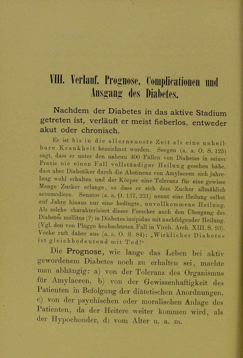 VIII. Verlauf; Propose, Complicationen und Ausgang des Diabetes. Nachdem der Diabetes in das aktive Stadium getreten ist, verläuft er meist fieberlos, entweder akut oder chronisch. Er ist bis in die allerneueste Zeit als eine unheil- bare Krankheit bezeichnet worden. Seegen (a. a. 0. S. 125) sagt, dass er unter den nahezu 400 Fällen von Diabetes in seiner Praxis nie einen Fall vollständiger Heilung gesehen habe, dass aber Diabetiker durch die Abstinenz von Amylaceen sich jahre- lang wohl erhalten und der Körper eine Toleranz für eine gewisse Menge Zucker erlange, so dass er sich dem Zucker allmählich accomodiere. Senator (a. a. Q. 137, 231) nennt eine Heilung selbst auf Jahre hinaus nur eine bedingte, unvollkommene Heilung. Als solche charakterisiert dieser Forscher auch den Übergang des Diabetes mellitus (?) in Diabetes insipidus mit nachfolgender Heilung. (Vgl. den von Plagge beobachteten Fall in Virch. Arch. Xm. S. 93 . Vocke ruft daher aus (a. a. 0. S. 84): „Wirklicher Diabetes ist gleichbedeutend mit Tod! Die Prognose, wie lange das Leben bei aktiv gewordenem Diabetes noch zu erhalten sei, machte man abhängig: a) von der Toleranz des Organismus für Amylaceen, b) von der Gewissenhaftigkeit des Patienten in Befolgung der diätetischen Anordnungen, c) von der psychischen oder moralischen Anlage des Patienten, da der Heitere weiter kommen wird, als der Hypochonder, d) vom Alter u. a. m.
