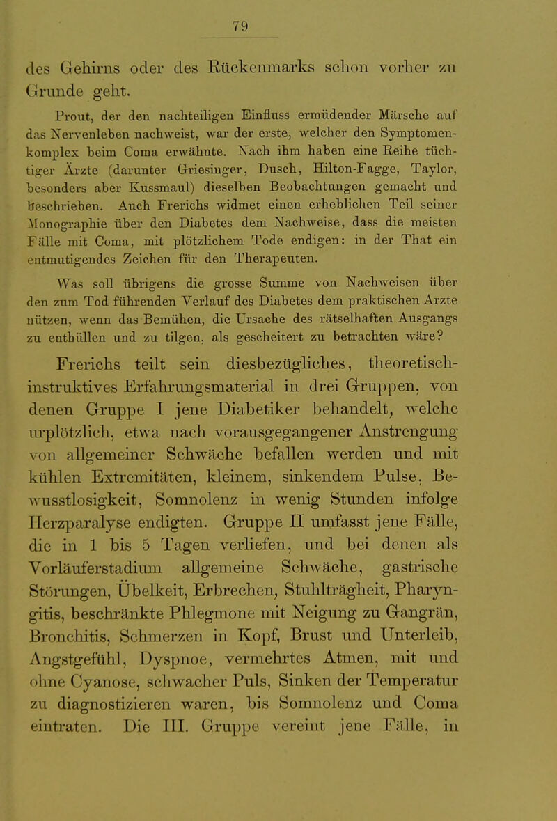 des Gehirns oder des Rückenmarks schon vorher zu Grunde geht. Prout, der den nachteiligen Einfluss ermüdender Märsche auf das Xervenleben nachweist, war der erste, welcher den Symptomen- komplex heim Coma erwähnte. Nach ihm haben eine Reihe tüch- tiger Ärzte (darunter Griesinger, Dusch, Hilton-Fagge, Taylor, besonders aber Kussmaul) dieselben Beobachtungen gemacht und hochrieben. Auch Frerichs widmet einen erheblichen Teil seiner Monographie über den Diabetes dem Nachweise, dass die meisten Fälle mit Coma, mit plötzlichem Tode endigen: in der That ein entmutigendes Zeichen für den Therapeuten. Was soll übrigens die grosse Summe von Nachweisen über den zum Tod führenden Verlauf des Diabetes dem praktischen Arzte nützen, wenn das Bemühen, die Ursache des rätselhaften Ausgangs zu enthüllen und zu tilgen, als gescheitert zu betrachten wäre? Frerichs teilt sein diesbezügliches, theoretisch- instruktives Erfahrungsmaterial in drei Gruppen, von denen Gruppe I jene Diabetiker behandelt, welche urplötzlich, etwa nach vorausgegangener Anstrengung von allgemeiner Schwäche befallen werden und mit kühlen Extremitäten, kleinem, sinkendem Pulse, Be- wusstlosigkeit, Somnolenz in wenig Stunden infolge Herzparalyse endigten. Gruppe II umfasst jene Fälle, die in 1 bis 5 Tagen verliefen, und bei denen als Vorläuferstadium allgemeine Schwäche, gastrische Störungen, Übelkeit, Erbrechen, Stuhlträgheit, Pharyn- gitis, beschränkte Phlegmone mit Neigung zu Gangrän, Bronchitis, Schmerzen in Kopf, Brust und Unterleib. Angstgefühl, Dyspnoe, vermehrtes Atmen, mit und ohne Cyanose, schwacher Puls, Sinken der Temperatur zii diagnostizieren waren, bis Somnolenz und Coma eintraten. Die III. Gruppe vereint jene I1Yille, in