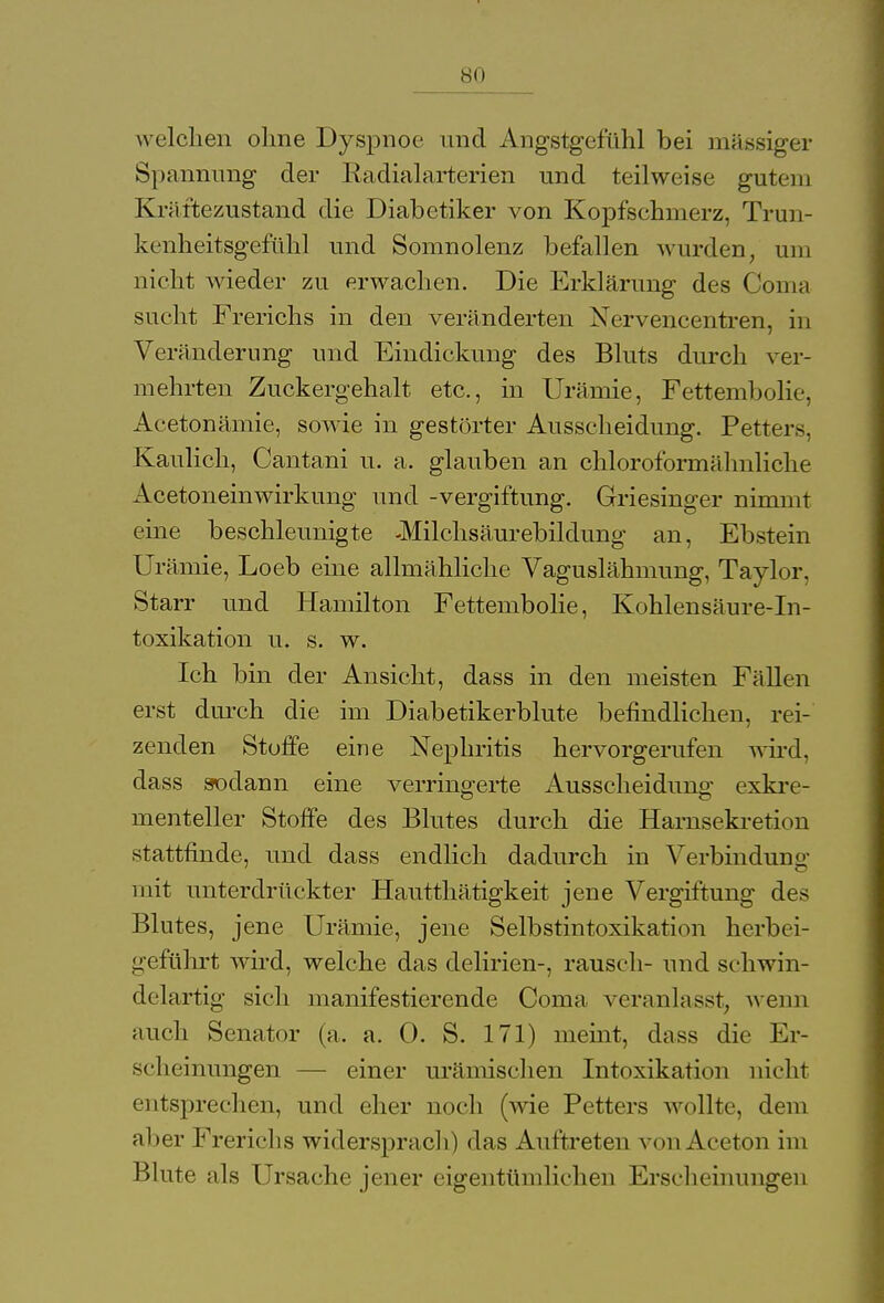 welchen ohne Dyspnoe und Angstgefühl bei massiger Spannung der Radialarterien und teilweise gutem Kräftezustand die Diabetiker von Kopfschmerz, Trun- kenheitsgefühl und Somnolenz befallen wurden, um nicht wieder zu erwachen. Die Erklärung des Conia sucht Frerichs in den veränderten Nervencentren, in Veränderung und Eindickung des Bluts durch ver- mehrten Zuckergehalt etc., in Urämie, Fettembolie, Acetonämie, sowie in gestörter Ausscheidung. Petters, Kaulich, Cantani u. a. glauben an chloroformähnliche Acetoneinwirkung und -Vergiftung. Griesinger nimmt eine beschleunigte -Milchsäurebildung an, Ebstein Urämie, Loeb eine allmähliche Vaguslähmung, Taylor, Starr und Hamilton Fettembolie, Kohlensäure-In- toxikation u. s. w. Ich bin der Ansicht, dass in den meisten Fällen erst durch die im Diabetikerblute befindlichen, rei- zenden Stoffe eine Nephritis hervorgerufen wird, dass sodann eine verringerte Ausscheidung exkre- menteller Stoffe des Blutes durch die Harnsekretion stattfinde, und dass endlich dadurch in Verbindung mit unterdrückter Hautthätigkeit jene Vergiftung des Blutes, jene Urämie, jene Selbstintoxikation herbei- geführt wird, welche das delirien-, rausch- und schwin- delartig sich manifestierende Coma veranlasst, wenn auch Senator (a. a. 0. S. 171) meint, dass die Er- scheinungen — einer urämischen Intoxikation nicht entsprechen, und eher noch (wie Petters wollte, dem aber Frerichs widersprach) das Auftreten von Aceton im Blute als Ursache jener eigentümlichen Erscheinungen