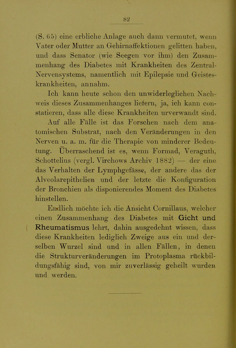 (S. 65) eine erbliche Anlage auch dann vermutet, wenn Vater oder Mutter an Gehirnaffektionen gelitten haben, und dass Senator (wie Seegen vor ihm) den Zusam- menhang des Diabetes mit Krankheiten des Zentral- Nervensystems, namentlich mit Epilepsie und Geistes- krankheiten, annahm. Ich kann heute schon den unwiderleglichen Nach- weis dieses Zusammenhanges liefern, ja, ich kann con- statieren, dass alle diese Krankheiten urverwandt sind. Auf alle Fälle ist das Forschen nach dem ana- tomischen Substrat, nach den Veränderungen in den Nerven u. a. m. für die Therapie von minderer Bedeu- tung. Überraschend ist es, wenn Formad, Veraguth. Schottelius (vergl. Virchows Archiv 1882) — der eine das Verhalten der Lymphgefässe, der andere das der Alveolarepithelien und der letzte die Konfiguration der Bronchien als disponierendes Moment des Diabetes hinstellen. Endlich möchte ich die Ansicht Cornillaus, welcher einen Zusammenhang des Diabetes mit Gicht und Rheumatismus lehrt, dahin ausgedehnt wissen, dass diese Krankheiten lediglich Zweige aus ein und der- selben Wurzel sind und in allen Fällen, in denen die Strukturveränderungen im Protoplasma rückbil- dungsfähig sind, von mir zuverlässig geheilt wurden und werden.