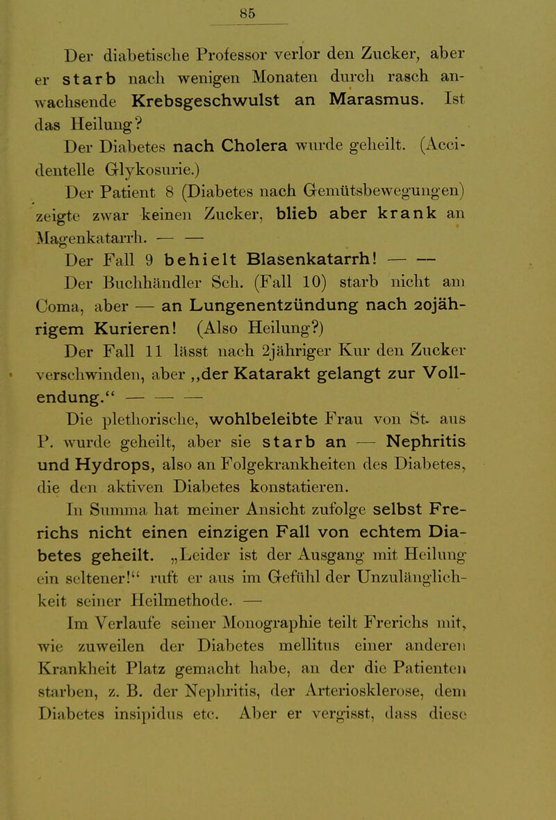 Der diabetische Professor verlor den Zucker, aber er starb nach wenigen Monaten durch rasch an- wachsende Krebsgeschwulst an Marasmus. Ist das Heilung? Der Diabetes nach Cholera wurde geheilt. (Acci- dentelle Glykosurie.) Der Patient 8 (Diabetes nach Gemütsbewegungen) zeigte zwar keinen Zucker, blieb aber krank an Magenkatarrh. — — Der Fall 9 behielt Blasenkatarrh! Der Buchhändler Sch. (Fall 10) starb nicht am Coma, aber — an Lungenentzündung nach 2ojäh- rigem Kurieren! (Also Heilung?) Der Fall 11 lässt nach 2jähriger Kur den Zucker verschwinden, aber „der Katarakt gelangt zur Voll- endung. — — Die plethorische, wohlbeleibte Frau von St. aus P. wurde geheilt, aber sie starb an -— Nephritis und Hydrops, also an Folgekrankheiten des Diabetes, die den aktiven Diabetes konstatieren. In Summa hat meiner Ansicht zufolge selbst Fre- richs nicht einen einzigen Fall von echtem Dia- betes geheilt. „Leider ist der Ausgang mit Heilung ein seltener! ruft er aus im Gefühl der Unzulänglich- keit seiner Heilmethode. — Im Verlaufe seiner Monographie teilt Frerichs mit, wie zuweilen der Diabetes mellitus einer anderen Krankheit Platz gemacht habe, an der die Patienten starben, z. B. der Nephritis, der Arteriosklerose, dem r)nibetes insipidus etc. Aber er vergisst, dass diese