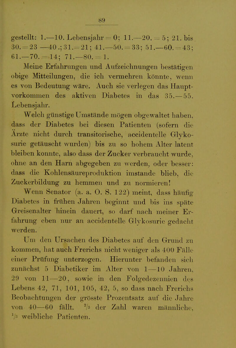 gestellt: 1.—10. Lebensjahr - 0; 11.—20. - 5; 21. bis 30. = 23 —40.;31.= 21; 41.—50.-33; 51.—60. = 43; 61. — 70. - 14; 71.—80. = 1. Meine Erfahrungen und Aufzeichnungen bestätigen obige Mitteilungen, die ich vermehren könnte, wenn es von Bedeutung wäre. Auch sie verlegen das Haupt- vorkommen des aktiven Diabetes in das 35.—55. Lebensjahr. Welch günstige Umstände mögen obgewaltet haben, dass der Diabetes bei diesen Patienten (sofern die Ärzte nicht durch transitorische, accidentelle Gluko- surie getäuscht wurden) bis zu so hohem Alter latent bleiben konnte, also dass der Zucker verbraucht wurde, ohne an den Harn abgegeben zu werden, oder besser: dass die Kohlensäureproduktion imstande blieb, die Zuckerbildung zu hemmen und zu normieren! Wenn Senator (a, a. O. S. 122) meint, dass häufig Diabetes in frühen Jahren beginnt und bis ins späte Greisenalter hinein dauert, so darf nach meiner Er- fahrung eben nur an accidentelle Glykosurie gedacht werden. Um den Ursachen des Diabetes auf den Grund zu kommen, hat auch Frerichs nicht weniger als 400 Fälle einer Prüfung unterzogen. Hierunter befanden sieh zunächst 5 Diabetiker im Alter von 1 —10 Jahren. 29 von 11—20, sowie in den Folgedezennien des Lebens 42, 71, 101, 105, 42, 5, so dass nach Frerichs Beobachtungen der grösste Prozentsatz auf die Jahre von 40—60 fällt. */» der Zahl waren männliche, V3 weibliche Patienten.