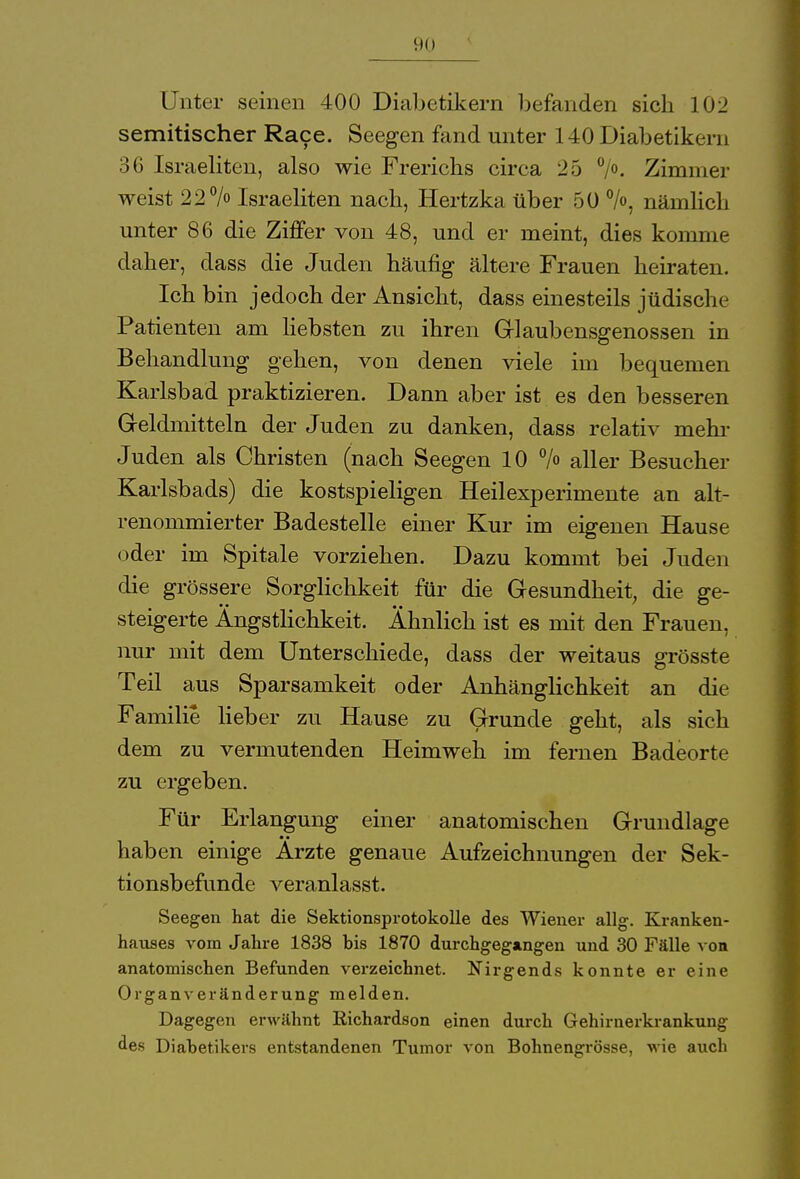 Unter seinen 400 Diabetikern befanden sich 102 semitischer Race. Seegen fand unter 140 Diabetikern 36 Israeliten, also wie Frerichs circa 25 °/°. Zimmer weist 22% Israeliten nach, Hertzka über 50 %, nämlich unter 86 die Ziffer von 48, und er meint, dies komme daher, dass die Juden häufig ältere Frauen heiraten. Ich bin jedoch der Ansicht, dass einesteils jüdische Patienten am liebsten zu ihren Glaubensgenossen in Behandlung gehen, von denen viele im bequemen Karlsbad praktizieren. Dann aber ist es den besseren Geldmitteln der Juden zu danken, dass relativ mehr Juden als Christen (nach Seegen 10 > aller Besucher Karlsbads) die kostspieligen Heilexperimente an alt- renommierter Badestelle einer Kur im eigenen Hause oder im Spitale vorziehen. Dazu kommt bei Juden die grössere Sorglichkeit für die Gesundheit, die ge- steigerte Ängstlichkeit. Ahnlich ist es mit den Frauen, nur mit dem Unterschiede, dass der weitaus grösste Teil aus Sparsamkeit oder Anhänglichkeit an die Familie lieber zu Hause zu Grunde geht, als sich dem zu vermutenden Heimweh im fernen Badeorte zu ergeben. Für Erlangung einer anatomischen Grundlage haben einige Arzte genaue Aufzeichnungen der Sek- tionsbefunde veranlasst. Seegen hat die Sektionsprotokolle des Wiener allg. Kranken- hauses vom Jahre 1838 bis 1870 durchgegangen und 30 Fälle von anatomischen Befunden verzeichnet. Nirgends konnte er eine Organveränderung melden. Dagegen erwähnt Richardson einen durch Gehirnerkrankung des Diabetikers entstandenen Tumor von Bohnengrösse, wie auch