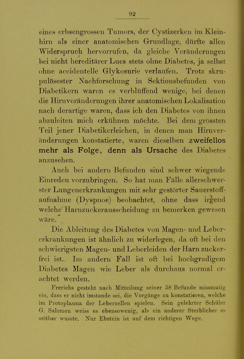 eines erbsengrossen Tumors, der Cystizerken im Klein- hirn als einer anatomischen Grundlage, dürfte allen Widerspruch hervorrufen, da gleiche Veränderungen bei nicht hereditärer Lues stets ohne Diabetes, ja selbst ohne accidentelle Grlykosurie verlaufen. Trotz skru- pulösester Nachforschung in Sektionsbefunden von Diabetikern waren es verblüffend wenige, bei denen die Hirnveränderungen ihrer anatomischen Lokalisation nach derartige waren, dass ich den Diabetes von ihnen abzuleiten mich erkühnen möchte. Bei dem grüssten Teil jener Diabetikerleichen, in denen man Hirnver- änderungen konstatierte, waren dieselben zweifellos mehr als Folge, denn als Ursache des Diabetes anzusehen. Auch bei andern Befunden sind schwer wiegende Einreden vorzubringen. So hat man Fälle allerschwer- ster Lungenerkrankungen mit sehr gestörter Sauerstoff- aufnahme (Dyspnoe) beobachtet, ohne dass irgend welche Hamzuckerausscheidung zu bemerken gewesen wäre. Die Ableitung des Diabetes von Magen- und Leber- erkrankungen ist ähnlich zu widerlegen, da oft bei den schwierigsten Magen- und Leberleiden der Harn zucker- frei ist.. Im andern Fall ist oft bei hochgradigem Diabetes Magen wie Leber als durchaus normal er- achtet werden. Frerichs gesteht nach Mitteilung seiner 58 Befunde missmutig ein, dass er nicht imstande sei, die Vorgänge zu konstatieren, welche im Protoplasma der Leberzellen spielen. Sein gelehrter Schüler 6. Salomon weiss es ebensowenig, als ein anderer Sterblicher es seither wusste. Nur Ebstein ist auf dem richtigen Wege.