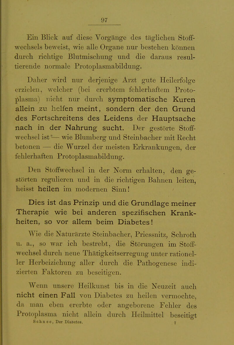 Ein Blick auf diese Vorgänge des täglichen Stoff- wechsels beweist, wie alle Organe nur bestehen können durch richtige Blutmischung und die daraus resul- tierende normale Protoplasmabildung. Daher wird nur derjenige Arzt gute Heilerfolge erzielen, welcher (bei ererbtem fehlerhaftem Proto- plasma) nicht nur durch symptomatische Kuren allein zu helfen meint, sondern der den Grund des Fortschreitens des Leidens der Hauptsache nach in der Nahrung sucht. Der gestörte Stoff- wechsel ist-— wie Blumberg und Steinbacher mit Recht betonen — die Wurzel der meisten Erkrankungen, der fehlerhaften Protoplasmabildung. Den Stoffwechsel in der Norm erhalten, den ge- störten regulieren und in die richtigen Bahnen leiten, heisst heilen im modernen Sinn! Dies ist das Prinzip und die Grundlage meiner Therapie wie bei anderen spezifischen Krank- heiten, so vor allem beim Diabetes! Wie die Naturärzte Steinbacher, Priessnitz, Schroth u. a., so war ich bestrebt, die Störungen im Stoff- wechsel durch neue Thätigkeitserregung unter rationel- ler Herbeiziehung aller durch die Pathogenese indi- zierten Faktoren zu beseitigen. Wenn unsere Heilkunst bis in die Neuzeit auch nicht einen Fall von Diabetes zu heilen vermochte, da man eben ererbte oder angeborene Fehler des Protoplasma nicht allein durch Heilmittel beseitigt Sehn ee, Der Diabetes. 7