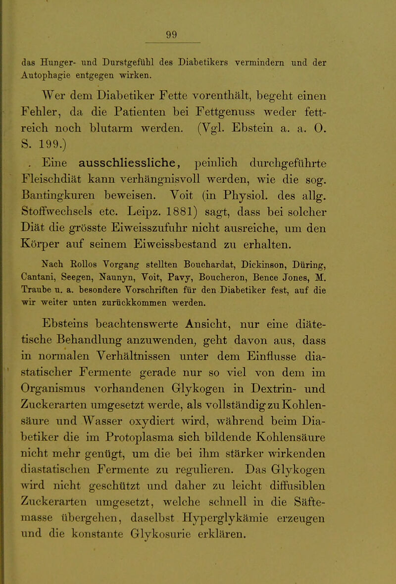 das Hunger- und Durstgefühl des Diabetikers vermindern und der Autophagie entgegen wirken. Wer dem Diabetiker Fette vorenthält, begeht einen Fehler, da die Patienten bei Fettgenuss weder fett- reich noch blutarm werden. (Vgl. Ebstein a. a. 0. S. 199.) . Eine ausschliessliche, peinlich durchgeführte Fleischdiät kann verhängnisvoll werden, wie die sog. Bantingkuren beweisen. Voit (in Physiol. des allg. Stoffwechsels etc. Leipz. 1881) sagt, dass bei solcher Diät die grösste Eiweisszufuhr nicht ausreiche, um den Körper auf seinem Eiweissbestand zu erhalten. Nach Rollos Vorgang stellten Bouchardat, Dickinson, Düring, Cantani, Seegen, Naunyn, Voit, Pavy, Boucheron, Bence Jones, M. Traube u. a. besondere Vorschriften für den Diabetiker fest, auf die wir weiter unten zurückkommen werden. Ebsteins beachtenswerte Ansicht, nur eine diäte- tische Behandlung anzuwenden geht davon aus, dass in normalen Verhältnissen unter dem Einflüsse dia- statischer Fermente gerade nur so viel von dem im Organismus vorhandenen Glykogen in Dextrin- und Zuckerarten umgesetzt werde, als vollständig zu Kohlen- säure und Wasser oxydiert wird, während beim Dia- betiker die im Protoplasma sich bildende Kohlensäure nicht mehr genügt, um die bei ihm stärker wirkenden dia statischen Fermente zu regulieren. Das Glykogen wird nicht geschützt und daher zu leicht diffusiblen Zuckerarten umgesetzt, welche schnell in die Säfte- masse übergehen, daselbst Hyperglykämie erzeugen und die konstante Glykosurie erklären.