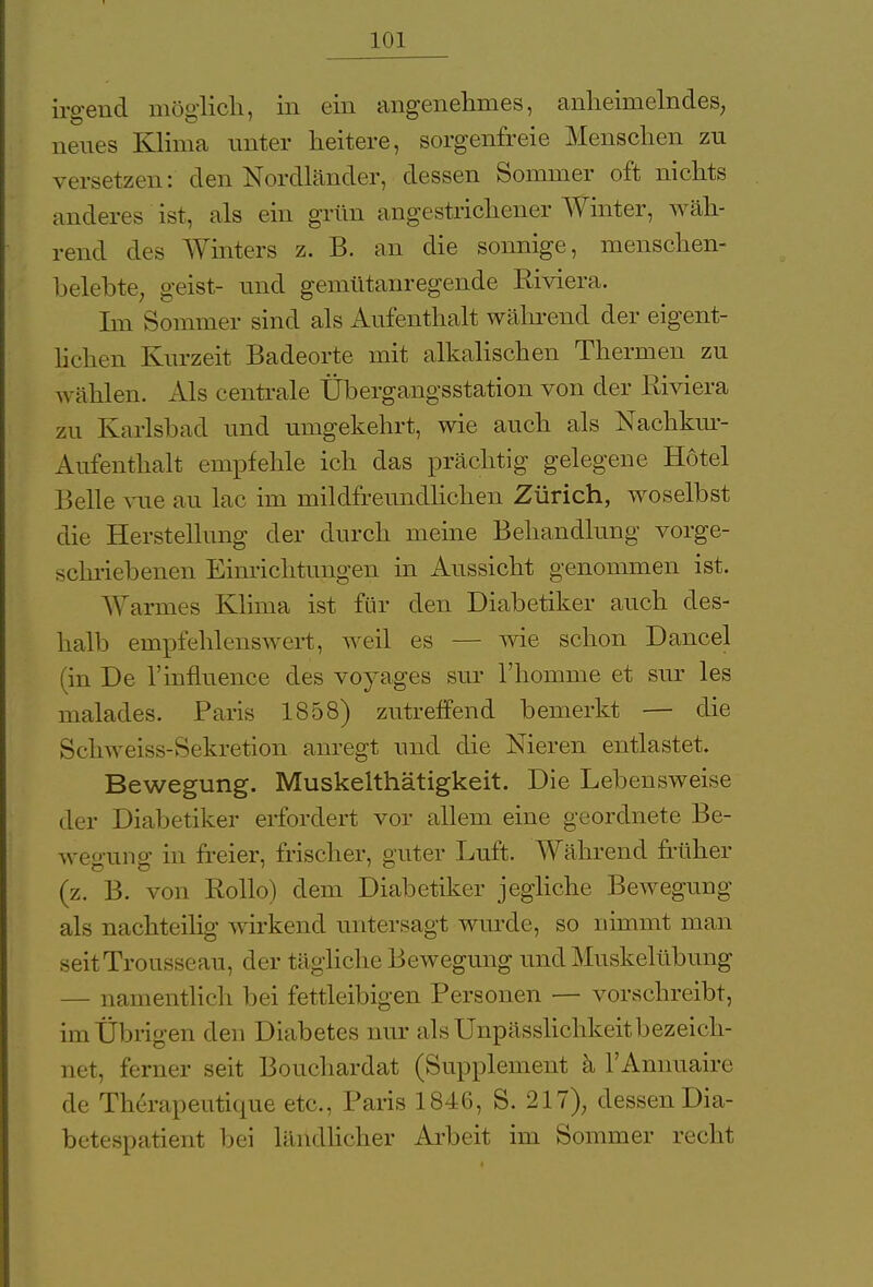 irgend möglich, in ein angenehmes, anheimelndes, neues Klima unter heitere, sorgenfreie Menschen zu versetzen: den Nordländer, dessen Sommer oft nichts anderes ist, als ein grün angestrichener Winter, wäh- rend des Winters z. B. an die sonnige, menschen- belebte, geist- und gemütanregende BMera. Im Sommer sind als Aufenthalt während der eigent- lichen Kurzeit Badeorte mit alkalischen Thermen zu wählen. Als centrale Übergangsstation von der Riviera zu Karlsbad und umgekehrt, wie auch als Nachkur- Aufenthalt empfehle ich das prächtig gelegene Hotel Belle vue au lac im mildfreundlichen Zürich, woselbst die Herstellung der durch meine Behandlung vorge- schriebenen Einrichtungen in Aussicht genommen ist. Warmes Klima ist für den Diabetiker auch des- halb empfehlenswert, weil es — wie schon Dancel (in De 1'influence des voyages sur l'honmie et sur les malades. Paris 1858) zutreffend bemerkt — die Schweiss-Sekretion anregt und die Nieren entlastet. Bewegung. Muskelthätigkeit. Die Lebensweise der Diabetiker erfordert vor allem eine geordnete Be- wegung in freier, frischer, guter Luft. Während früher (z. B. von Rollo) dem Diabetiker jegliche Bewegung als nachteilig wirkend untersagt wurde, so nimmt man seitTrousseau, der tägliche Bewegung und Muskelübung — namentlich bei fettleibigen Personen — vorschreibt, im Übrigen den Diabetes nur als Unpässlichkeit bezeich- net, ferner seit Bouchardat (Supplement ä l'Annuaire de Therapeutique etc., Paris 1846, S. 217), dessen Dia- betespatient bei ländlicher Arbeit im Sommer recht