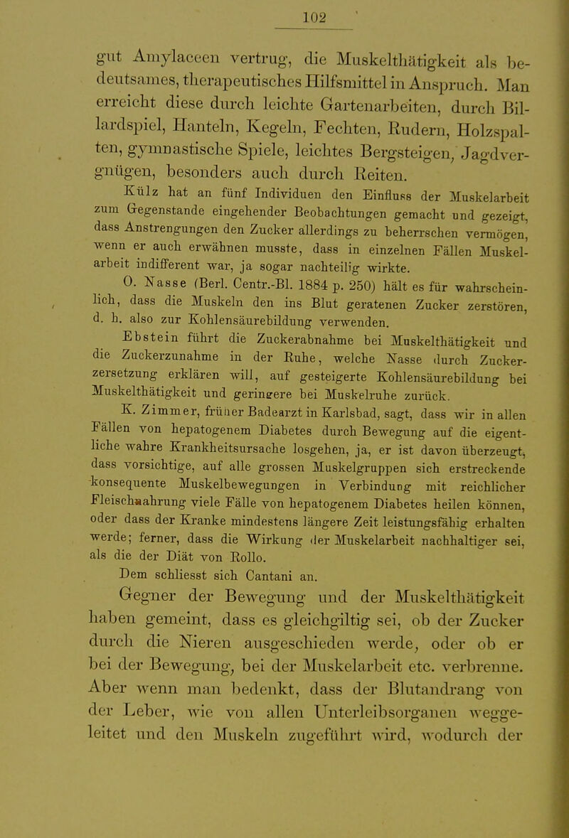 gut Amylaceen vertrug, die Muskelthätigkeit als be- deutsames, therapeutisches Hilfsmittel in Anspruch. Mau erreicht diese durch leichte Gartenarbeiten, durch Bil- lardspiel, Hanteln, Kegeln, Fechten, Rudern, Holzspal- ten, gymnastische Spiele, leichtes Bergsteigen, Jagdver- gnügen, besonders auch durch Reiten. Külz hat an fünf Individuen den Einfluss der Muskelarbeit zum Gegenstände eingehender Beobachtungen gemacht und gezeigt, dass Anstrengungen den Zucker allerdings zu beherrschen vermöge^ wenn er auch erwähnen musste, dass in einzelnen Fällen Muskel- arbeit indifferent war, ja sogar nachteilig wirkte. 0. Nasse (Berl. Centr.-Bl. 1884 p. 250) hält es für wahrschein- lich, dass die Muskeln den ins Blut geratenen Zucker zerstören, d. h. also zur Kohlensäurebildung verwenden. Ebstein führt die Zuckerabnahme bei Muskelthätigkeit und die Zuckerzunahme in der Ruhe, welche Nasse durch Zucker- zersetzung erklären will, auf gesteigerte Kohlensäurebildung bei Muskelthätigkeit und geringere bei Muskelruhe zurück. K. Zimmer, früiier Badearzt in Karlsbad, sagt, dass wir in allen Fällen von hepatogenem Diabetes durch Bewegung auf die eigent- liche wahre Krankheitsursache losgehen, ja, er ist davon überzeugt, dass vorsichtige, auf alle grossen Muskelgruppen sich erstreckende -konsequente Muskelbewegungen in Verbindung mit reichlicher Fleisch*ahrung viele Fälle von hepatogenem Diabetes heilen können, oder dass der Kranke mindestens längere Zeit leistungsfähig erhalten werde; ferner, dass die Wirkung der Muskelarbeit nachhaltiger sei, als die der Diät von Rollo. Dem schliesst sich Cantani an. Gegner der Bewegung und der Muskelthätigkeit haben gemeint, dass es gleichgültig sei, ob der Zucker durch die Nieren ausgeschieden werde; oder ob er bei der Bewegung, bei der Muskelarbeit etc. verbrenne. Aber wenn man bedenkt, dass der Blutandrang von der Leber, wie von allen Unterleibsorganen wegge- leitet und den Muskeln zugeführt wird, wodurch der