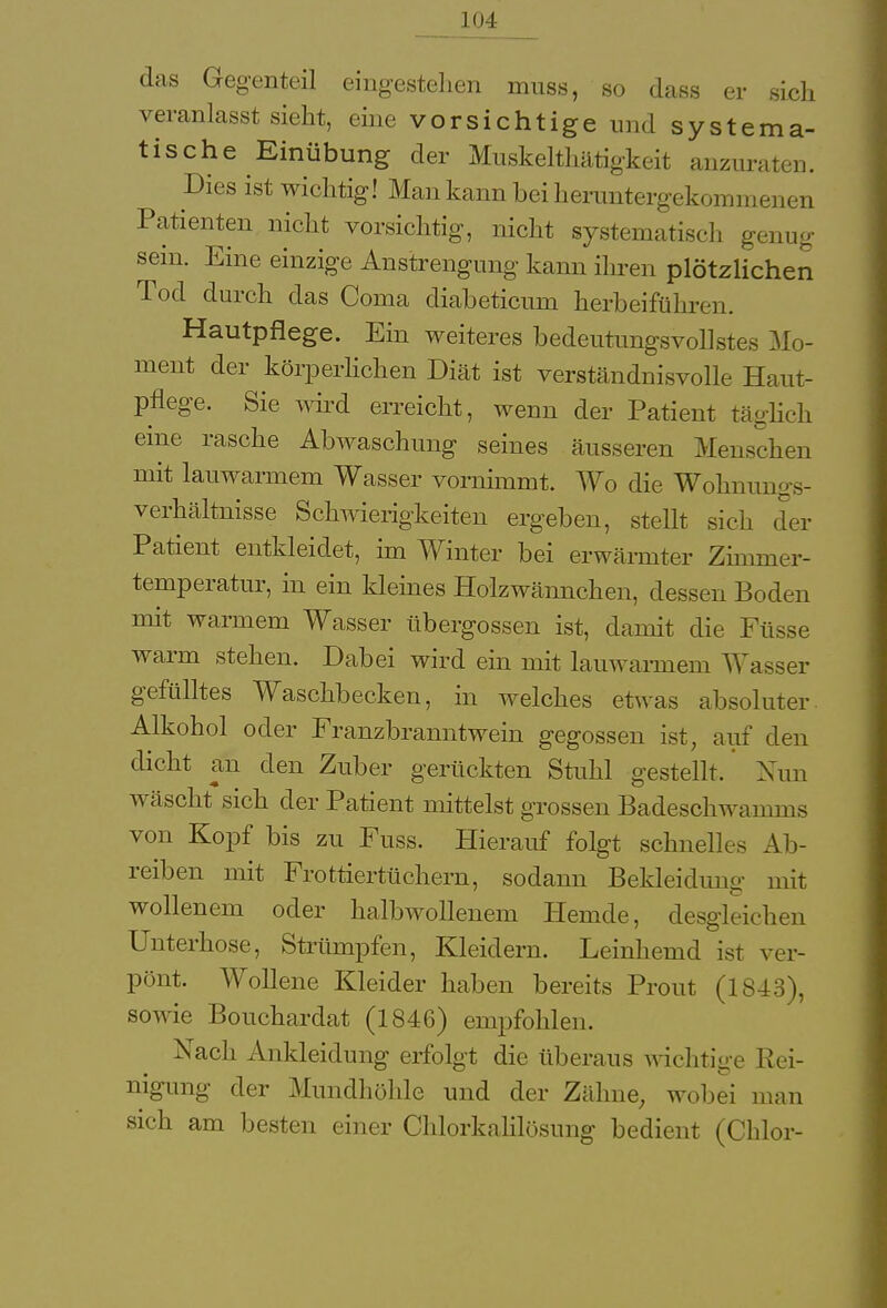 das Gegenteil eingestehen muss, so dass er sich veranlasst sieht, eine vorsichtige und systema- tische Einübung der Muskelthätigkeit anzuraten. Dies ist wichtig! Man kann bei heruntergekommenen Patienten nicht vorsichtig, nicht systematisch genug sein. Eine einzige Anstrengung kann ihren plötzlichen Tod durch das Coma diabeticmn herbeiführen. Hautpflege. Ein weiteres bedeutungsvollstes Mo- ment der körperlichen Diät ist verständnisvolle Haut- pflege. Sie wird erreicht, wenn der Patient täglich eine rasche Abwaschung seines äusseren Menschen mit lauwarmem Wasser vornimmt. Wo die Wohnungs- verhältnisse Schwierigkeiten ergeben, stellt sieh der Patient entkleidet, im Winter bei erwärmter Zimmer- temperatur, in ein kleines Holzwännchen, dessen Boden mit warmem Wasser übergössen ist, damit die Füsse warm stehen. Dabei wird ein mit lauwarmem Wasser gefülltes Waschbecken, in welches etwas absoluter Alkohol oder Franzbranntwein gegossen ist, auf den dicht an den Zuber gerückten Stuhl gestellt. Nun wäscht sich der Patient mittelst grossen Badeschwamms von Kopf bis zu Fuss. Hierauf folgt schnelles Alt- reiben mit Frottiertüchern, sodann Bekleidung mit wollenem oder halbwollenem Hemde, desgleichen Unterhose, Strümpfen, Kleidern. Leinhemd ist ver- pönt. Wollene Kleider haben bereits Prout (1843), sowie Bouchardat (1846) empfohlen. Nach Ankleidung erfolgt die überaus wichtige Rei- nigung der Mundhöhle und der Zähne, wobei man sich am besten einer Chlorkalilösung bedient (Chlor-