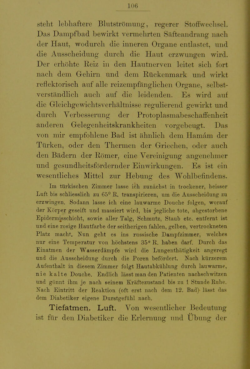 steht lebhaftere Blutströmung, regerer Stoffwechsel. Das Dampfbad bewirkt vermehrten Säffceandrang nach der Haut, wodurch die inneren Organe entlastet, und die Ausscheidung durch die Haut erzwungen wird. Der erhöhte Reiz in den Hautnerven leitet sich fort nach dem Gehirn und dem Rückenmark und wirkt reflektorisch auf alle reizempfänglichen Organe, selbst- verständlich auch auf die leidenden. Es wird auf die Gleichgewichtsverhältnisse regulierend gewirkt und durch Verbesserung der Protoplasmabeschaffenheit anderen Gelegenheitskrankheiten vorgebeugt. Das von mir empfohlene Bad ist ähnlich dem Hamam der Türken, oder den Thermen der Griechen, oder auch den Bädern der Römer; eine Vereinigung angenehmer und gesundheitsfördernder Einwirkungen. Es ist ein wesentliches Mittel zur Hebung des Wohlbefindens. Im türkischen Zimmer lasse ich zunächst in trockener, heisser Luft bis schliesslich zu 65° R. transpirieren, um die Ausscheidung zu erzwingen. Sodann lasse ich eine lauwarme Douche folgen, worauf der Körper geseift und massiert wird, bis jegliche tote, abgestorbene Epidermisschicht, sowie aller Talg, Schmutz, Staub etc. entfernt ist und eine rosige Hautfarbe der seitherigen fahlen, gelben, vertrockneten Platz macht. Nun geht es ins russische Dampfzimmer, welches nur eine Temperatur von höchstens 35 R. haben darf. Durch das Einatmen der Wasserdämpfe wird die Lungenthätigkeit angeregt und die Ausscheidung durch die Poren befördert. Nach kürzerem Aufenthalt in diesem Zimmer folgt Hautabkühlung durch lauwarme, nie kalte Douche. Endlich lässt man den Patienten nachschwitzen und gönnt ihm je nach seinem Kxäftezustand bis zu 1 Stunde Ruhe. Nach Eintritt der Reaktion (oft erst nach dem 12. Bad)- lässt das dem Diabetiker eigene Durstgefühl nach. Tiefatmen. Luft. Von wesentlicher Bedeutung ist für den Diabetiker die Erlernung und Übung der