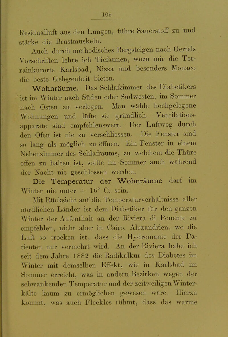 Kesidualluft aus den Lungen, führe Sauerstoff zu und stärke die Brustmuskeln. Auch durch methodisches Bergsteigen nach Oertels Vorschriften lehre ich Tiefatmen, wozu mir die Ter- rainkurorte Karlsbad, Nizza und besonders Monaco die beste Gelegenheit bieten. Wohnräume. Das Schlafzimmer des Diabetikers ' ist im Winter nach Süden oder Südwesten, im Sommer nach Osten zu verlegen. Man wähle hochgelegene Wohnungen und lüfte sie gründlich. Ventilations- apparate sind empfehlenswert. Der Luftweg durch den Ofen ist nie zu verschliessen. Die Fenster sind so lang als möglich zu öffnen. Ein Fenster in einem Nebenzimmer des Schlafraums, zu welchem die Thüre offen zu halten ist, sollte im Sommer auch während der Nacht nie geschlossen werden. Die Temperatur der Wohnräume darf im Winter nie unter + 16° C. sein. Mit Rücksicht auf die Temperaturverhältnisse aller nördlichen Länder ist dem Diabetiker für den ganzen AVinter der Aufenthalt an der Riviera di Ponente zu empfehlen, nicht aber in Cairo, Alexandrien, wo die Luft so trocken ist, dass die Hydromanie der Pa- tienten nur vermehrt wird. An der Riviera habe ich seit dem Jahre 1882 die Radikalkur des Diabetes im Winter mit demselben Effekt, wie in Karlsbad im Sommer erreicht, was in andern Bezirken wegen der schwankenden Temperatur und der zeitweiligen Winter- kälte kaum zu ermöglichen gewesen wäre. Hierzu kommt, was auch Fleckles rühmt, dass das warme