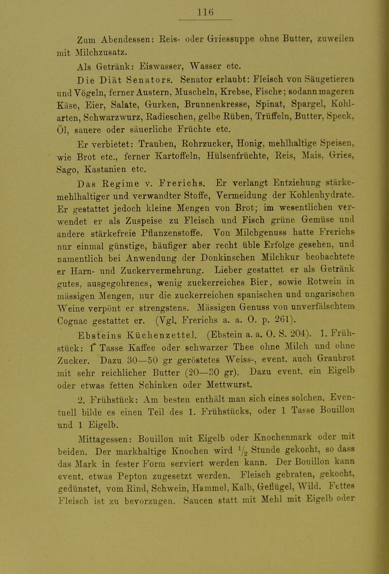 Zum Abendessen: Reis- oder Griessuppe ohne Butter, zuweilen mit Milchzusatz. Als Getränk: Eiswasser, Wasser etc. Die Diät Senators. Senator erlaubt: Fleisch von Säugetieren und Vögeln, ferner Austern, Muscheln, Krebse, Fische; sodann mageren Käse, Eier, Salate, Gurken, Brunnenkresse, Spinat, Spargel, Kohl- arten, Schwarzwurz, Kadieschen, gelbe Rüben, Trüffeln, Butter, Speck, Öl, sauere oder säuerliche Früchte etc. Er verbietet: Trauben, Rohrzucker, Honig, mehlhaltige Speisen, wie Brot etc., ferner Kartoffeln, Hülsenfrüchte, Reis, Mais, Gries, Sago, Kastanien etc. Das Regime v. Frerichs. Er verlangt Entziehung stärke- mehlhaltiger und verwandter Stoffe, Vermeidung der Kohlenhydrate. Er gestattet jedoch kleine Mengen von Brot; im wesentlichen ver- wendet er als Zuspeise zu Fleisch und Fisch grüne Gemüse und andere stärkefreie Pflanzenstoffe. Von Milcbgenuss hatte Frerichs nur einmal günstige, häufiger aber recht üble Erfolge gesehen, und namentlich bei Anwendung der Donkinschen Milchkur beobachtete er Harn- und Zuckervermehrung. Lieber gestattet er als Getränk gutes, ausgegohrenes, wenig zuckerreiches Bier, sowie Rotwein in mässigen Mengen, nur die zuckerreichen spanischen und ungarischen Weine verpönt er strengstens. Mässigen Genuss von unverfälschtem Cognac gestattet er. (Vgl. Frerichs a. a. 0. p. 261). Ebsteins Küchenzettel. (Ebstein a. a. 0. S. 204). 1. Früh- stück: f Tasse Kaffee oder schwarzer Thee ohne Milch und ohne Zucker. Dazu 30—50 gr geröstetes Weiss-, event. auch Graubrot mit sehr reichlicher Butter (20—30 gr). Dazu event. ein Eigelb oder etwas fetten Schinken oder Mettwurst. 2. Frühstück: Am besten enthält man sich eines solchen. Even- tuell bilde es einen Teil des 1. Frühstücks, oder 1 Tasse Bouillon und 1 Eigelb. Mittagessen: Bouillon mit Eigelb oder Knochenmark oder mit beiden. Der markhaltige Knochen wird J/2 Stunde gekocht, so dass das Mark in fester Form serviert werden kann. Der Bouillon kann event. etwas Pepton zugesetzt werden. Fleisch gebraten, gekocht, gedünstet, vom Rind, Schwein, Hammel, Kalb, Geflügel, Wild. Fettes Fleisch ist zu bevorzugen. Saucen statt mit Mehl mit Eigelb oder