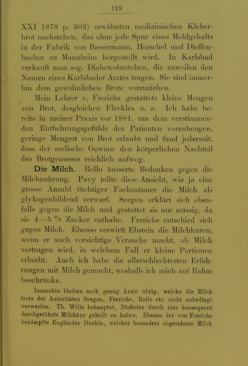 XXI 1878 p. 503) erwähnten medizinischen Kleber- brot nachstellen, das ohne jede Spur eines Mehlgehalts in der Fabrik von Bassermann, Berschel und Dieffen- bacher zu Mannhehn hergestellt wird. In Karlsbad verkauft man sog. Diabetesbrötchen, die zuweilen den Namen eines Karlsbader Arztes tragen. Sie sind immer- hin dem gewöhnlichen Brote vorzuziehen. Mein Lehrer v. Frerichs gestattete kleine Mengen von Brot, desgleichen Fleckles u. a. Ich habe be- reits in meiner Praxis vor 1881, um dem verstimmen- den Entbehi'ungsgefühle des Patienten vorzubeugen, geringe Mengen von Brot erlaubt und fand jederzeit, da ss der seelische Gewinn den körperlichen Nachteil des Brotgenusses reichlich aufwog. Die Milch. Rollo äusserte Bedenken gegen die Milchnahrung. Pavy teilte diese Ansicht, wie ja eine grosse Anzahl tüchtiger Fachmänner die Milch als glykogenbildend verwarf. Seegen erklärt sich eben- falls gegen die Milch und gestattet sie nur massig, da sie 4—5 °/o Zucker enthalte. Frerichs entschied sich gegen Milch. Ebenso verwirft Ebstein die Milchkuren, wenn er auch vorsichtige Versuche macht, ob Milch vertragen wird, in welchem Fall er kleine Portionen erlaubt. Auch ich habe die allerschlechtesten Erfah- rungen mit Mich gemacht, weshalb ich mich auf Rahm beschränke. Immerhin bleiben noch genug Ärzte übrig, welche die Milch trotz der Autoritäten Seegen, Frerichs, Kollo etc. nicht unbedingt verwerfen. Th. Wille behauptet, Diabetes durch eine konsequent durchgeführte Milchkur geheilt zu haben. Ebenso der von Frerichs bekämpfte Engländer Donkin, welcher besonders abgerahmte Milch