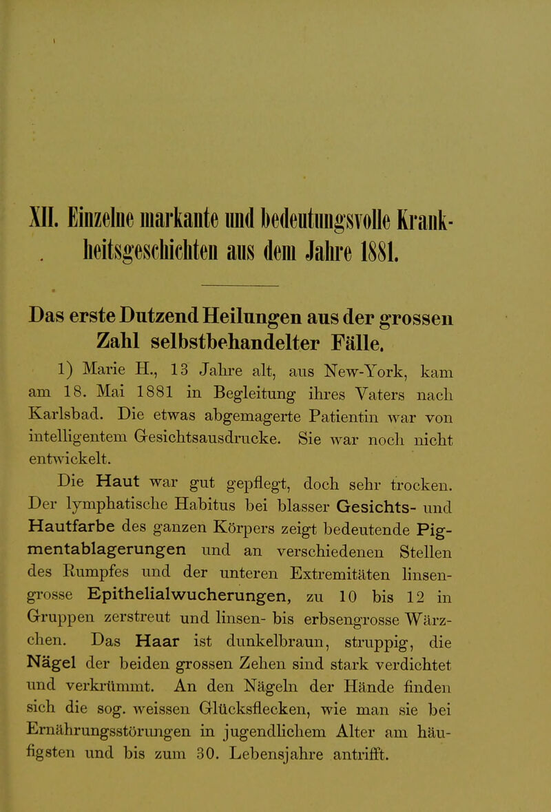 XII. Einzelne markante und bedeutungsvolle Krank- heitsgescliicliten aus dem Jahre 1881. Das erste Dutzend Heilungen aus der grossen Zahl selbstbehandelter Fälle. 1) Marie H., 13 Jahre alt, aus New-York, kam am 18. Mai 1881 in Begleitung ihres Vaters nach Karlsbad. Die etwas abgemagerte Patientin war von intelligentem Gesichtsausdrucke. Sie war noch nicht entwickelt. Die Haut war gut gepflegt, doch sehr trocken. Der lymphatische Habitus bei blasser Gesichts- und Hautfarbe des ganzen Körpers zeigt bedeutende Pig- mentablagerungen und an verschiedenen Stellen des Rumpfes und der unteren Extremitäten Imsen- grosse Epithelialwucherungen, zu 10 bis 12 in Gruppen zerstreut und linsen- bis erbsengrosse Wärz- chen. Das Haar ist dunkelbraun, struppig, die Nägel der beiden grossen Zehen sind stark verdichtet und verkrümmt. An den Nägeln der Hände finden sich die sog. weissen Glücksflecken, wie man sie bei Ernährungsstörungen in jugendlichem Alter am häu- figsten und bis zum 30. Lebensjahre antrifft.