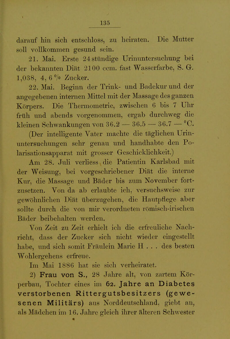 darauf hin sich entschloss, zu heiraten. Die Mutter soll vollkommen gesund sein. 21. Mai. Erste 24 stündige Urinuntersuchung bei der bekannten Diät 2100 ccm. fast Wasserfarbe, S. Gr. 1,038, 4, 6% Zucker. 22. Mai. Beginn der Trink- und Badekur und der angegebenen internen Mittel mit der Massage des ganzen Körpers. Die Thermometrie, zwischen 6 bis 7 Uhr früh und abends vorgenommen, ergab durchweg die kleinen Schwankungen von 36.2 — 36.5 — 36.7 — °C. (Der intelligente Vater machte die täglichen Urin- untersuchungen sein* genau und handhabte den Po- larisationsapparat mit grosser Geschicklichkeit.) Am 28. Juli verliess die Patientin Karlsbad mit der Weisung, bei vorgeschriebener Diät die interne Kur, die Massage und Bäder bis zum November fort- zusetzen. Von da ab erlaubte ich, versuchsweise zur gewöhnlichen Diät überzugehen, die Hautpflege aber sollte durch die von mir verordneten römisch-irischen Bäder beibehalten Averden. Von Zeit zu Zeit erhielt ich die erfreuliche Nach- richt, dass der Zucker sich nicht wieder eingestellt habe, und sich somit Fräulein Marie H . . . des besten Wohlergehens erfreue. Im Mai 1886 hat sie sich verheiratet. 2) Frau von S., 28 Jahre alt, von zartem Kör- perbau, Tochter eines im 62. Jahre an Diabetes verstorbenen Rittergutsbesitzers (gewe- senen Militärs) aus Norddeutschland, giebt an, als Mädchen im 1 6. Jahre gleich ihrer älteren Schwester