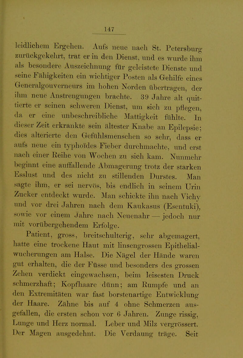 147 leidlichem Ergehen. Aufs neue nach St. Petersburg zurückgekehrt, trat er in den Dienst, und es wurde ihm als besondere Auszeichnung für geleistete Dienste und seine Fähigkeiten ein wichtiger Posten als Gehilfe eines Generalgouverneurs im hohen Norden übertragen, der ihm neue Anstrengungen brachte. 39 Jahre alt quit- tierte er seinen schweren Dienst, um sich zu pflegen, da er eine unbeschreibliche Mattigkeit fühlte. In dieser Zeit erkrankte sein ältester Knabe an Epilepsie; dies alterierte den Gefühlsmenschen so sehr, class er aufs neue ein typhoides Fieber durchmachte, und erst nach einer Reihe von Wochen zu sich kam. Nunmehr beginnt eine auffallende Abmagerung trotz der starken Esslust und des nicht zu stillenden Durstes. Man sagte ihm, er sei nervös, bis endlich in seinem Urin Zucker entdeckt wurde. Man schickte ihn nach Vichy und vor drei Jahren nach dem Kaukasus (Esentuki), sowie vor einem Jahre nach Neuenahr — jedoch nur mit vorübergehendem Erfolge. Patient, gross, breitschulterig, sehr abgemagert, hatte eine trockene Haut mit linsengrossen Epithelial- wucherungen am Halse. Die Nägel der Hände waren gut erhalten, die der Füsse und besonders des grossen Zeilen verdickt eingewachsen, beim leisesten Druck schmerzhaft; Kopfhaare dünn; am Rumpfe und an den Extremitäten war fast borstenartige Entwicklung der Haare. Zähne bis auf 4 ohne Schmerzen aus- gefallen, die ersten schon vor 6 Jahren. Zunge rissig, Lunge und Herz normal. Leber und Milz vergrössert. Der Magen ausgedehnt. Die Verdaung träge. Seit