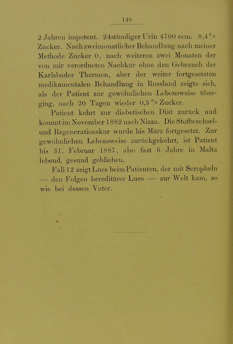 2 Jahren impotent. 24stündiger Urin 4700 ecm. 8,10 Zucker. Nach zweimonatlicher Behandlung nach meiner Methode Zucker 0, nach weiteren zwei Monaten der von mir verordneten Nachkur ohne den Gebrauch der Karlshader Thermen; aber der weiter fortgesetzten medikamentalen Behandlung in Russland zeigte sich, als der Patient zur gewöhnlichen Lebensweise über- ging, nach 20 Tagen wieder 0,3 °/° Zucker. Patient kehrt zur diabetischen Diät zurück und kommt im November 1882 nach Nizza. Die Stoflwechsel- und Regenerationskur wurde bis März fortgesetzt. Zur gewöhnlichen Lebensweise zurückgekehrt, ist Patient bis 31. Februar 1887, also fast 6 Jahre in Malta lebend; gesund geblieben. Fall 12 zeigt Lues beim Patienten, der mit Scropheln — den Folgen hereditärer Lues — zur Welt kam. so wie bei dessen Vater.