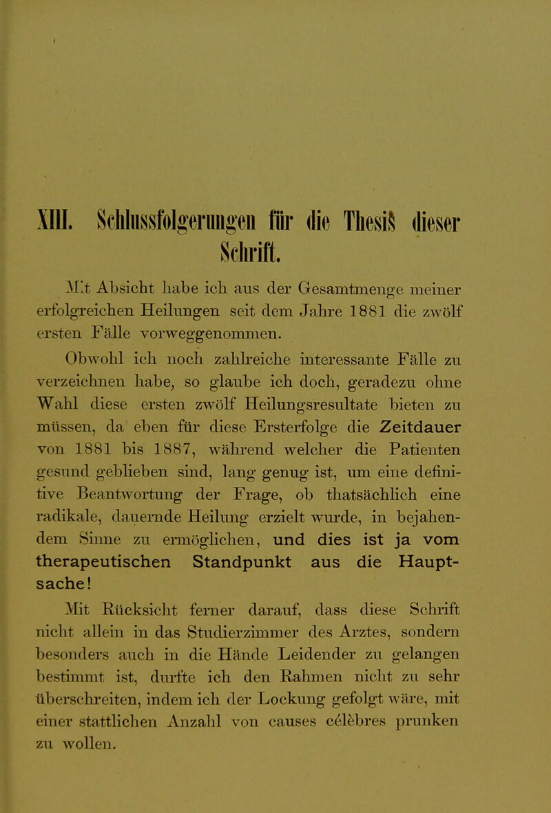 XIII. ScHussfolgeriingen für die ThesiS dieser Schrift. . Mit Absicht habe ich aus der Gesamtmenge meiner erfolgreichen Heilungen seit dem Jahre 1881 die zwölf ersten Fälle vorweggenommen. Obwohl ich noch zahlreiche interessante Fälle zu verzeichnen habe; so glaube ich doch, geradezu ohne Wahl diese ersten zwölf Heilungsresultate bieten zu müssen, da eben für diese Ersterfolge die Zeitdauer von 1881 bis 1887, während welcher die Patienten gesund geblieben sind, lang genug ist, um eine defini- tive Beantwortung der Frage, ob thatsächlich eine radikale, dauernde Heilung erzielt wurde, in bejahen- dem Sinne zu ermöglichen, und dies ist ja vom therapeutischen Standpunkt aus die Haupt- sache! Mit Rücksicht ferner darauf, dass diese Schrift nicht allein in das Studierzimmer des Arztes, sondern besonders auch in die Hände Leidender zu gelangen bestimmt ist, durfte ich den Rahmen nicht zu sehr überschreiten, indem ich der Lockung gefolgt wäre, mit eine r stattlichen Anzahl von causes celebres prunken zu wollen.