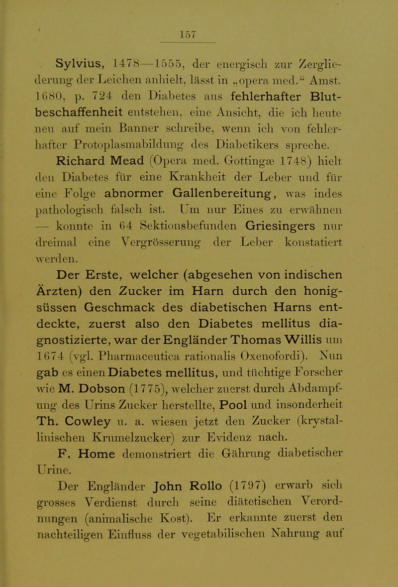 t 157 Sylvius, L478—1555, der energisch zur Zerglie- derung' der Leichen anhielt, lässt in „opera med. Amst. 1680, p. 724 den Diabetes aus fehlerhafter Blut- beschaffenheit entstehen, eine Ansicht, die ich heute neu auf mein Banner schreibe, wenn ich von fehler- hafter Protoplasmabildung des Diabetikers spreche. Richard Mead (Opera med. Gottingse 1748) hielt den Diabetes für eine Krankheit der Leber und für eine Folge abnormer Gallenbereitung, was indes pathologisch falsch ist. Um nur Eines zu erwähnen — konnte in 64 Sektionsbefunden Griesingers nur dreimal eine Vergrösserung der Leber konstatiert werden. Der Erste, welcher (abgesehen von indischen Ärzten) den Zucker im Harn durch den honig- süssen Geschmack des diabetischen Harns ent- deckte, zuerst also den Diabetes mellitus dia- gnostizierte, war der Engländer Thomas Willis um 1674 (vgl. Pharmaceutica rationalis Oxenofordi). Nun gab es einen Diabetes mellitus, und tüchtige Forscher wie M. Dobson (1775), welcher zuerst durch Abdampf- ung des Urins Zucker herstellte, Pool und insonderheit Th. Cowley u. a. wiesen jetzt den Zucker (krystal- linischen Krumelzucker) zur Evidenz nach. F. Home demonstriert die Grährung diabetischer Urine. Der Engländer John Rollo (1797) erwarb sich grosses Verdienst durch seine diätetischen Verord- nungen (animalische Kost). Er erkannte zuerst den nachteiligen Einfluss der vegetabilischen Nahrung auf