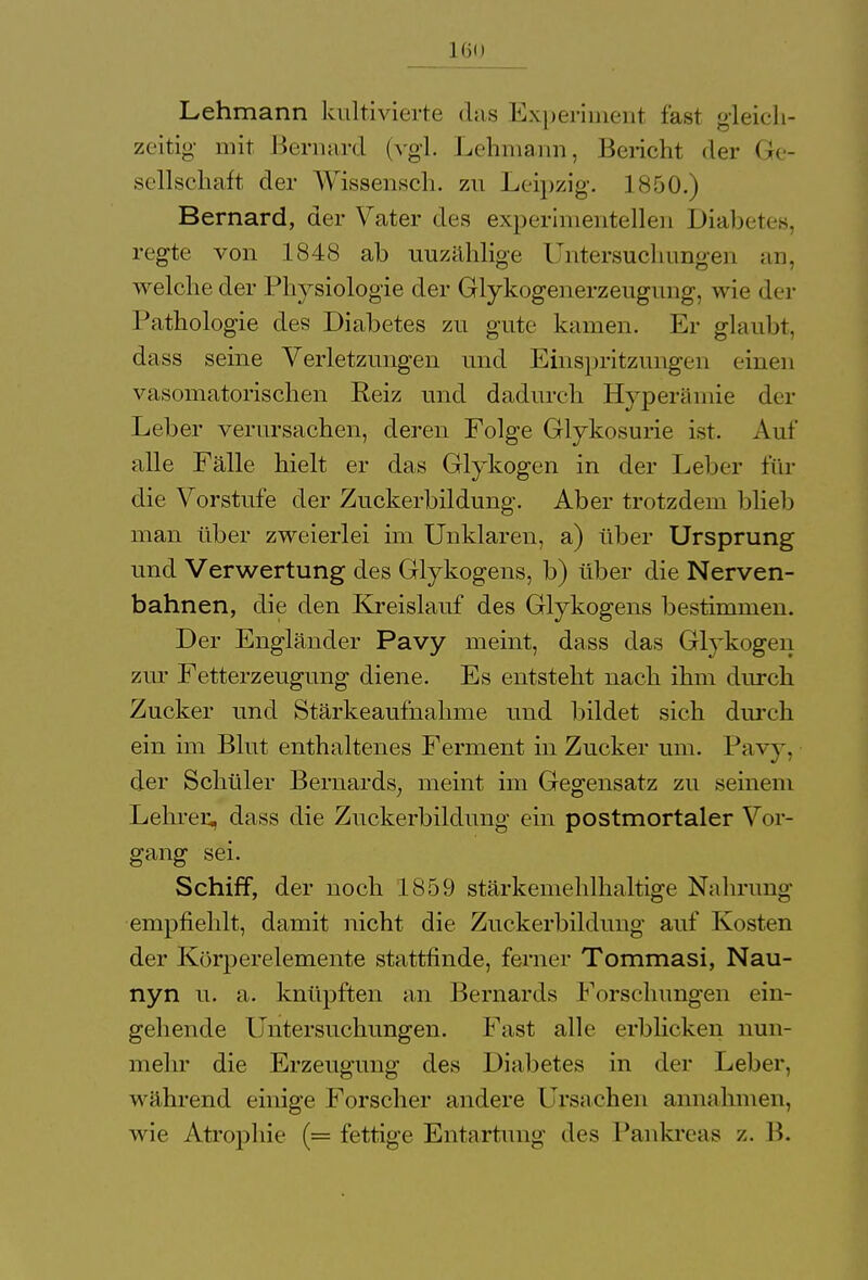 Lehmann kultivierte das Experiment fast gleich- zeitig mit Bernard (vgl. Lehmann, Bericht der Ge- sellschaft der Wissensch, zu Leipzig. 1850.) Bernard, der Vater des experimentellen Diabetes, regte von 1848 ab uuzählige Untersuchungen an, welche der Physiologie der Glykogenerzeugung, wie der Pathologie des Diabetes zu gute kamen. Er glaubt, dass seine Verletzungen und Einspritzungen einen vasomatorischen Reiz und dadurch Hyperämie der Leber verursachen, deren Folge Glykosurie ist. Auf alle Fälle hielt er das Glykogen in der Leber für die Vorstufe der Zuckerbildung. Aber trotzdem blieb man über zweierlei im Unklaren, a) über Ursprung und Verwertung des Glykogens, b) über die Nerven- bahnen, die den Kreislauf des Glykogens bestimmen. Der Engländer Pavy meint, dass das Glykogen zur Fetterzeugung diene. Es entsteht nach ihm durch Zucker und Stärkeaufnahme und bildet sich durch ein im Blut enthaltenes Ferment in Zucker um. Pavy, der Schüler Bernards, meint im Gegensatz zu seinem Lehrer, dass die Zuckerbildung ein postmortaler Vor- gang sei. Schiff, der noch 1859 Stärkemehl haltige Nahrung empfiehlt, damit nicht die Zuckerbildung auf Kosten der Körperelemente stattfinde, ferner Tommasi, Nau- nyn u. a. knüpften an Bernards Forschungen ein- gehende Untersuchungen. Fast alle erblicken nun- mehr die Erzeugung des Diabetes in der Leber, während einige Forscher andere Ursachen annahmen, wie Atrophie (= fettige Entartung des Pankreas /.. B.