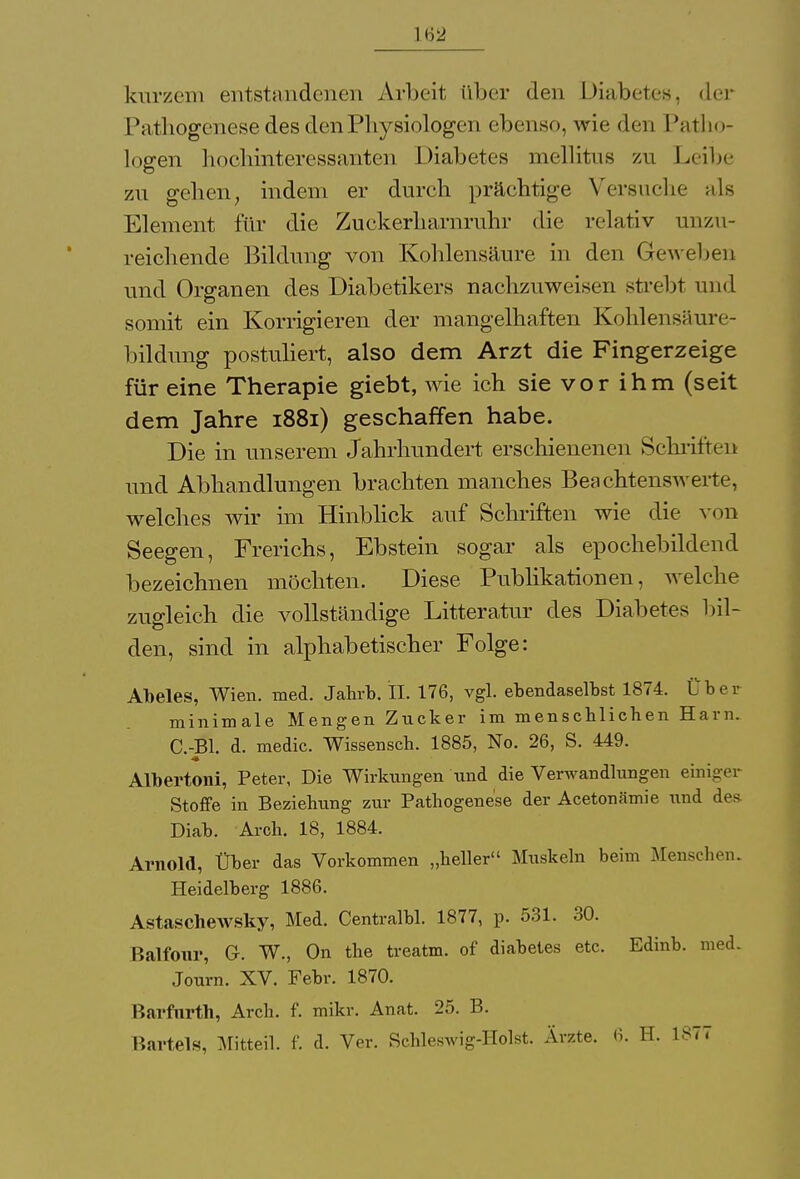 16a kurzem entstandenen Arbeit (Iber den Diabetes, der Pathogenese des den Physiologen ebenso, wie den Patho- logen hochinteressanten Diabetes mellitus zu Leibe zu gehen, indem er durch prächtige Versuche als Element für die Zuckerharnruhr die relativ unzu- reichende Bildung von Kohlensäure in den Geweben und Organen des Diabetikers nachzuweisen strebt und somit ein Korrigieren der mangelhaften Kohlensäure- bildung postuliert, also dem Arzt die Fingerzeige für eine Therapie giebt, wie ich sie vor ihm (seit dem Jahre 1881) geschaffen habe. Die in unserem Jahrhundert erschienenen Schriften und Abhandlungen brachten manches Beachtenswerte, welches wir im Hinblick auf Schriften wie die von Seegen, Frerichs, Ebstein sogar als epochebildend bezeichnen möchten. Diese Publikationen, welche zugleich die vollständige Litteratur des Diabetes bil- den, sind in alphabetischer Folge: Abeles, Wien. med. Jahrb. IL 176, vgl. ebendaselbst 1874. Über minimale Mengen Zucker im menschlichen Harn. C.-Bl. d. medic. Wissensch. 1885, No. 26, S. 449. Albertoni, Peter, Die Wirkungen und die Verwandlungen einiger Stoffe in Beziehung zur Pathogenese der Acetonämie und des Diab. Arch. 18, 1884. Arnold, Über das Vorkommen „heller Muskeln beim Menschen. Heidelberg 1886. Astaschewsky, Med. Centralbl. 1877, p. 531. 30. Balfour, G. W., On the treatm. of diabetes etc. Edinb. med. Journ. XV. Febr. 1870. Barfnrth, Arch. f. mikr. Anat. 25. B. Bartels, Mitteil. f. d. Ver. Schleswig-Holst. Ärzte. 6. H. 1877