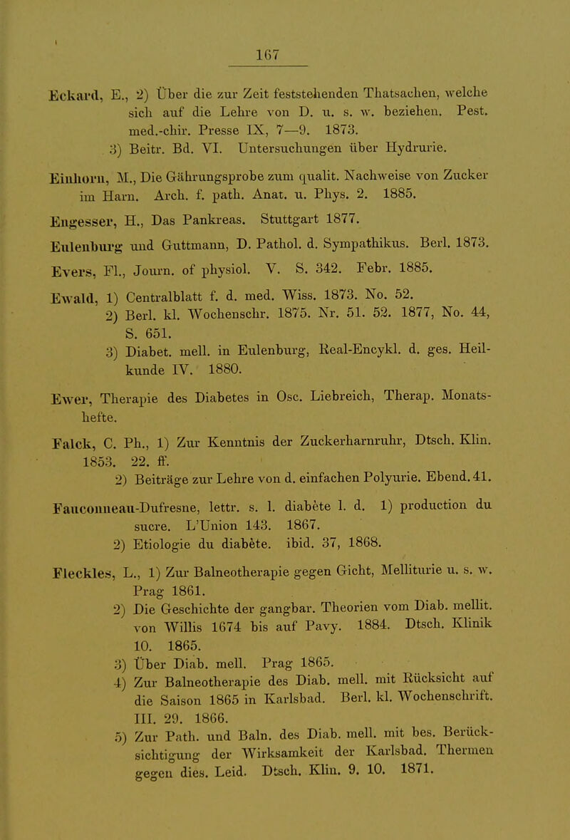 167 Eckard, E., 2) Über die zur Zeit feststehenden Tliatsachen, welche sich auf die Lehre von D. u. s. w. beziehen. Pest, med.-chir. Presse IX, 7—9. 1873. 3) Beitr. Bd. VI. Untersuchungen über Hydrurie. Einhorn, M., Die Gährungsprobe zum qualit. Nachweise von Zucker im Harn. Arch. f. path. Anat. u. Phys. 2. 1885. Engesser, H., Das Pankreas. Stuttgart 1877. Eulenburg und Guttmann, D. Pathol. d. Sympathikus. Berl. 1873. Evers, FL, Journ. of physiol. V. S. 342. Febr. 1885. Ewald, 1) Centralblatt f. d. med. Wiss. 1873. No. 52. 2) Berl. kl. Wochenschr. 1875. Nr. 51. 52. 1877, No. 44, S. 651. 3) Diabet. mell. in Eulenburg, Real-Encykl. d. ges. Heil- kunde IV. 1880. Ewer, Therapie des Diabetes in Ose. Liebreich, Therap. Monats- hefte. Falck, C. Ph., 1) Zur Kenntnis der Zuckerharnruhr, Dtsch. Klin. 1853. 22. ff. 2) Beiträge zur Lehre von d. einfachen Polyurie. Ebend.41. Fauconneau-Dufresne, lettr. s. 1. diabete 1. d. 1) produetion du sucre. L'Union 143. 1867. 2) Etiologie du diabete. ibid. 37, 1868. Fleckles, L„ 1) Zur Balneotherapie gegen Gicht, Melliturie u. s. w. Prag 1861. 2) Die Geschichte der gangbar. Theorien vom Diab. mellit. von Willis 1674 bis auf Pavy. 1884. Dtsch. Klinik 10. 1865. 3) Über Diab. mell. Prag 1865. 4) Zur Balneotherapie des Diab. mell. mit Rücksicht auf die Saison 1865 in Karlsbad. Berl. kl. Wochenschrift. III. 29. 1866. 5) Zur Path. und Baln. des Diab. mell. mit bes. Berück- sichtigung der Wirksamkeit der Karlsbad. Thermen