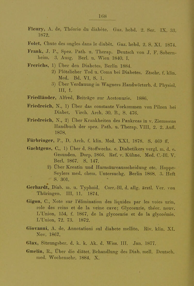 1(»H Flenvy, A. de, Theorie du diabete, Gaz. hebd. 2. Ser. IX. 38 1872. Folet, Chute des ongles dans le diabet. Gaz. hebd. 2. S. XI. 1874. Frank, J. P., Spez. Path. u. Therap. Deutsch von J. F. Sobern- heim. :j. Ausg. Berl. u. Wien 1840. I. Frerichs, 1) Über den Diabetes, Berlin 1884. 2) Plötzlicher Tod u. Coma bei Diabetes. Ztschr. f. klin. Med. Bd. VI, S. 1. 3) Über Verdauung in Wagners Handwörterb. d. Physiol. III, 1. Friedländer, Alfred, Beiträge zur Acetonurie. 1886. Friedreich, N., 1) Über das constante Vorkommen von Pilzen bei Diabet. Virch. Arch. 30. B., S. 476. Friedreich, N., 2) Über Krankheiten des Pankreas in v. Ziemssens Handbuch der spez. Path. u. Therap. VIII, 2. 2. Aufl. 1878. Fürbringer, P., D. Arch. f. klin. Med. XXI, 1878. S. 469 ff. Gaehtgens, C, 1) Über d. Stoffwechs. e. Diabetikers vergl. m. d. e. Gesunden. Dorp. 1866. Ref. v. Kühne. Med. C.-Bl. V. Berl. 1867. S. 147. 2) Über Kreatin und Harnsäureausscheidung etc. Hoppe- Seylers med. ehem. Untersuchg. Berlin 1868. 3. Heft S. 301. Gerhardt, Diab. m. u. Typhoid. Corr.-Bl. d. allg. ärztl. Ver. von Thüringen. III, 11. 1874. Gigon, C, Note sur l'elimination des liquides par les voies urin, role des reins et de la veine cave; Glycosui-ie, theor. nouv. L'Union, 154, f. 1867, de la glycosurie et de la glycoemie. L'Union, 72. 73. 1872. Giovanni, A. de, Annotationi sul diabete mellito. Riv. klin. XI. Nov. 1867. Glax, Sitzungsber. d. k. k. Ak. d. Wiss. III. Jan. 1S77. Gmelin, R., Über die diiitet. Behandlung des Diab. mell. Deutsch,