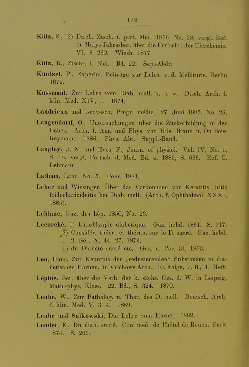 Külz, E., 12) Dtsch. Ztsch. f. prct. Med. 1876, No. 23, vergl. Ref. in Malys Jahresber. über die Fortschr. der Tierchemie. VI, S. 260. Wiesb. 1877. Külz, R., Ztschr. f. Biol, Bd. 22. Sep.-Abdr. Küntzel, P., Experim. Beiträge zur Lehre v. d. Melliturie. Berlin 1872. Kussmaul, Zur Lehre vom Diab. mell. u. s. w, Dtsch. Areh. f. klin. Med. XIV, 1. 1874. Landrieux und Iscovesco, Progr. medic, 27. Juni 1885, No. 26. Langemlorff, 0., Untersuchungen über die Zuckerbildung in der Leber. Arch. f. Ant. und Phys. von Hils, Braun u. Du Bois- Reymond. 1886. Phys. Abt. Suppl.-Band. Langley, J. N. und Eves, F., Journ.of physiol. Vol. IV, No. 1, S. 18, vergl. Fortsch. d. Med. Bd. 4, 1886, S. 666. Ref. C. Lehmann. Latham, Lanc. No. 5. Febr. 1881. Leber und Wiesinger, Über das Vorkommen von Keratitis, Iritis Iridocharioideitis bei Diab. mell. (Arch. f. Ophthalmol. XXXI, 1885). Leblanc, Graz, des höp. 1850, No. 23. Lecorche, 1) L'amblyapie diabetique. Gaz. hebd. 1861. S. 717. 2) Consider. theor. et therap. sur le D. sucre. Gaz. hebd. 2. Ser. X. 44. 27. 1873. 3) du Diabete sucre etc. Gaz. d. Par. 34. 187.!. Leo, Hans, Zur Kenntnis der „reduzierenden Substanzen in dia- betischen Harnen, in Virchows Arch., 10. Folge, 7. B., 1. Heft. Lepine, Ber. über die Verh. der k. sächs. Ges. d. W. in Leipzig. Math.-phys. Klass. 22. Bd., S. 324. 1870. Leube, W., Zur Patholog. u. Ther. des D. mell. Deutsch. Areh. f. klin. Med. V. 3. 4. 1869. Leube und Salkowski, Die Lehre vom Harne. 1882. Leudet, E., Du diab. sucre. Clin. med. de l'hötel de Ronen. Paris L874. S. 269.