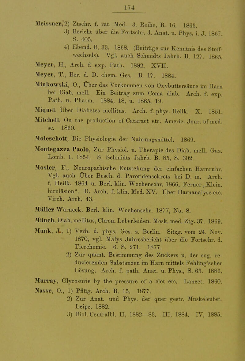 Meissnei','2) Ztschr. f. rat. Med. 3. Reihe, B. 16. 1863. 3) Bericht über die Portschr. d. Anat. u. Phys. i. J 1867 S. 405. 4) Ebend. B. 33. 1868. (Beiträge zur Kenntnis des Stoff- wechsels). Vgl. auch Schmidts Jahrb. B. 127. 1865. Meyer, H., Arch. f. exp. Path. 1882. XVII. Meyer, T., Ber. d. D. ehem. Ges. B. 17. 1884. Minkowski, 0., Über das Vorkommen von Oxybuttersäure im Harn bei Diab. mell. Ein Beitrag zum Coma diab. Arch. f. exp. Path. u. Pharm. 1884, 18, u. 1885, 19. Miqnel, Über Diabetes mellitus. Arch. f. phys. Heilk. X. 1851. Mitchell, On the produetion of Cataract etc. Americ. Jour. of'med. sc. 1860. Moleschott, Die Physiologie der Nahrungsmittel. 1869. Montegazza Paolo, Zur Physiol. u. Therapie des Diab. mell. Gaz. Lomb. 1. 1854. S. Schmidts Jahrb. B. 85, S. 302. Mosler, F., Neuropathische Entstehung der einfachen Harnruhr. Vgl. auch Über Besch, d. Parotidensekrets bei D. m. Arch. f. Heilk. 1864 u. Berl. Hin. Wochenschr. 1866. Ferner „Klein, hirnläsion. D. Arch. f. klin. Med. XV. Über Harnanalyse etc. Virch. Arch. 43. Müller-Warneck, Berl. klin. Wochenschr. 1877, No. 8. 3Iünch, Diab. mellitus, Chron. Leberleiden. Mosk. med. Ztg. 37. 1869. Münk, X, 1) Verh. d. phys. Ges. z. Berlin. Sitzg. vom 24. Nov. 1870, vgl. Malys Jahresbericht über die Fortschr. d. Tierchemie. 6. S. 271. 1877. 2) Zur quant. Bestimmung des Zuckers u. der sog. re- duzierenden Substanzen im Harn mittels Fehling'scher Lösung. Arch. f. path. Anat. u. Phys., S. 63. 1886. Mnrray, Glycosurie by the pressure of a clot etc. Lancet. 1860. Nasse, 0., 1) Pflüg. Arch. B. 15. 1877. 2) Zur Anat. und Phys. der quer gestr. Muskelsubst. Leipz. 1882. 3) Biol. Centralbl. II, 1882—83. III, 1884. IV, 1885.