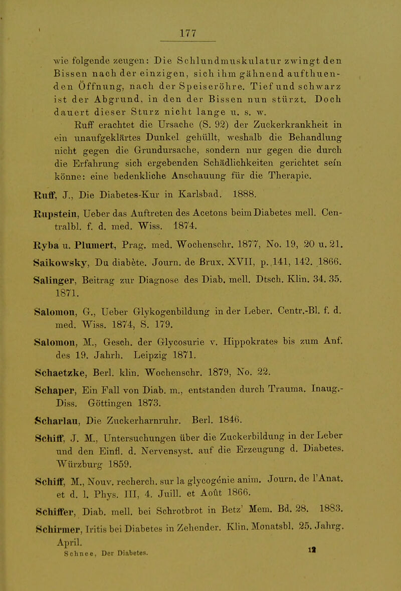 wie folgende zeugen: Die Schlundmusktilatur zwingt den Bissen nach der einzigen, sich ihm gähnend aufthuen- den Öffnung, nach der Speiseröhre. Tief und schwarz ist der Abgrund, in den der Bissen nun stürzt. Doch dauert dieser Sturz nicht lange u. s. w. Ruff erachtet die Ursache (S. 92) der Zuckerkrankheit in ein unaufgeklärtes Dunkel gehüllt, weshalb die Behandlung nicht gegen die Grundursache, sondern nur gegen die durch die Erfahrung sich ergebenden Schädlichkeiten gerichtet sein könne: eine bedenkliche Anschauung für die Therapie. Ruff, J., Die Diabetes-Kur in Karlsbad. 1888. Rupstein, Ueber das Auftreten des Acetons beim Diabetes mell. Cen- tralbl. f. d. med. Wiss. 1874. Ryba u. Planiert, Prag. med. Wochenschr. 1877, No. 19, 20 u. 21. Saikowsky, Du diabete. Journ. de Brüx. XVII, p.,141, 142. .1866. Salinger, Beitrag zur Diagnose des Diab. mell. Dtsch. Klin. 34. 35. 1871. Salomon, G., Ueber Glykogenbildung in der Leber. Centr.-Bl. f. d. med. Wiss. 1874, S. 179. Salomon, M., Gesch. der Glycosurie v. Hippokrates bis zum Auf. des 19. Jahrh. Leipzig 1871. Schaetzke, Berl. klin. Wochenschr. 1879, No. 22. Schaper, Ein Fall von Diab. m., entstanden durch Trauma. Inaug.- Diss. Göttingen 1873. Scharlau, Die Zuckerharnruhr. Berl. 1846. Schiff, J. M., Untersuchungen über die Zuckerbildung in der Leber und den Einfl. d. Nervensyst. auf die Erzeugung d. Diabetes. Würzburg 1859. Schiff, M., Nouv. recherch. sur la glycogenie anim. Journ. de l'Anat. et d. 1. Phys. III, 4. Juill. et Aoüt 1866. Schiffer, Diab. mell. bei Schrotbrot in Betz' Mem. Bd. 28. 1883. Schirmer, Iritis bei Diabetes in Zehender. Klin. Monatsbl. 25. Jahrg. April. Schnee, Der Diabetes.