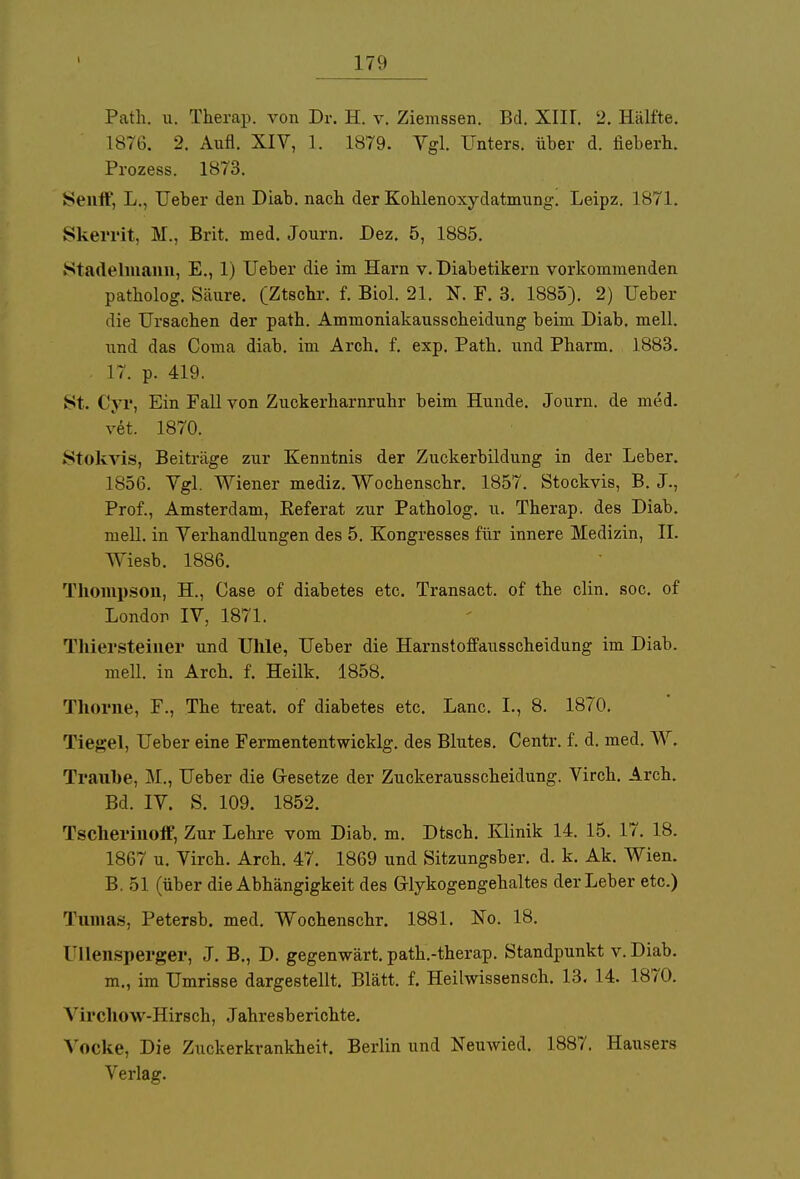 Path. u. Therap. von Dr. H. v. Ziemssen. Bd. XIII. 2. Hälfte. 1876. 2. Aufl. XIV, 1. 1879. Vgl. Unters, über d. fiebern. Prozess. 1873. Sentt, L., Ueber den Diab. nacb der Koblenoxydatmung. Leipz. 187 L. Skerrit, M., Brit. med. Jonrn. Dez. 5, 1885. Stadehnann, E., 1) Ueber die im Harn v. Diabetikern vorkommenden patholog. Säure. (Ztscbr. f. Biol. 21. N. F. 3. 1885). 2) Ueber die Ursachen der patb. Ammoniakausscheidung beim Diab. mell. und das Coma diab. im Arch. f. exp. Path. und Pharm. 1883. 17. p. 419. St. Cyr, Ein Fall von Zuckerharnruhr beim Hunde. Journ. de med. vet. 1870. Stokvis, Beiträge zur Kenntnis der Zuckerbildung in der Leber. 1856. Vgl. Wiener mediz. Wochenschr. 1857. Stockvis, B. J., Prof., Amsterdam, Referat zur Patholog. u. Therap. des Diab. mell. in Verhandlungen des 5. Kongresses für innere Medizin, II. Wiesb. 1886. Thompson, H., Case of diabetes etc. Transact. of the clin. soc. of London IV, 1871. Thiersteiner und Uhle, Ueber die Harnstoffausscheidung im Diab. mell. in Arch. f. Heilk. 1858. Thorne, F., The treat. of diabetes etc. Lanc. L, 8. 1870. Tiegel, Ueber eine Fermententwicklg. des BluteB. Centr. f. d. med. W. Traube, M., Ueber die Gesetze der Zuckerausscheidung. Virch. Arch. Bd. IV. S. 109. 1852. Tscherinoff, Zur Lehre vom Diab. m. Dtsch. Klinik 14. 15. 17. 18. 1867 u. Virch. Arch. 47. 1869 und Sitzungsber. d. k. Ak. Wien. B. 51 (über die Abhängigkeit des Grlykogengehaltes der Leber etc.) Tnmas, Petersb. med. Wochenschr. 1881. No. 18. [TUensperger, J. B., D. gegenwärt, path.-therap. Standpunkt v.Diab. m., im Umrisse dargestellt. Blätt. f. Heilwissensch. 13. 14. 1870. Yircliow-Hirsch, Jahresberichte. Yocke, Die Zuckerkrankheit. Berlin und Neuwied. 1887. Hausers Verlag.