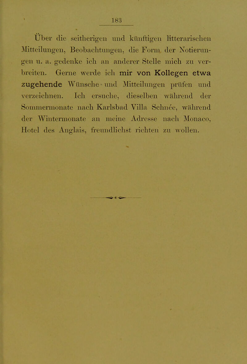 Uber die seitherigen und künftigen literarischen Mitteilungen, Beobachtungen, die Form der Notierun- gen u. a. gedenke ich an anderer Stelle mich zu ver- breiten. Gerne werde ich mir von Kollegen etwa zugehende Wünsche und Mitteilungen prüfen und verzeichnen. Ich ersuche, dieselben während der Sommermonate nach Karlsbad Villa Schnee, während der Wintermonate an meine Adresse nach Monaco, Hotel des Anglais, freundlichst richten zu wollen.