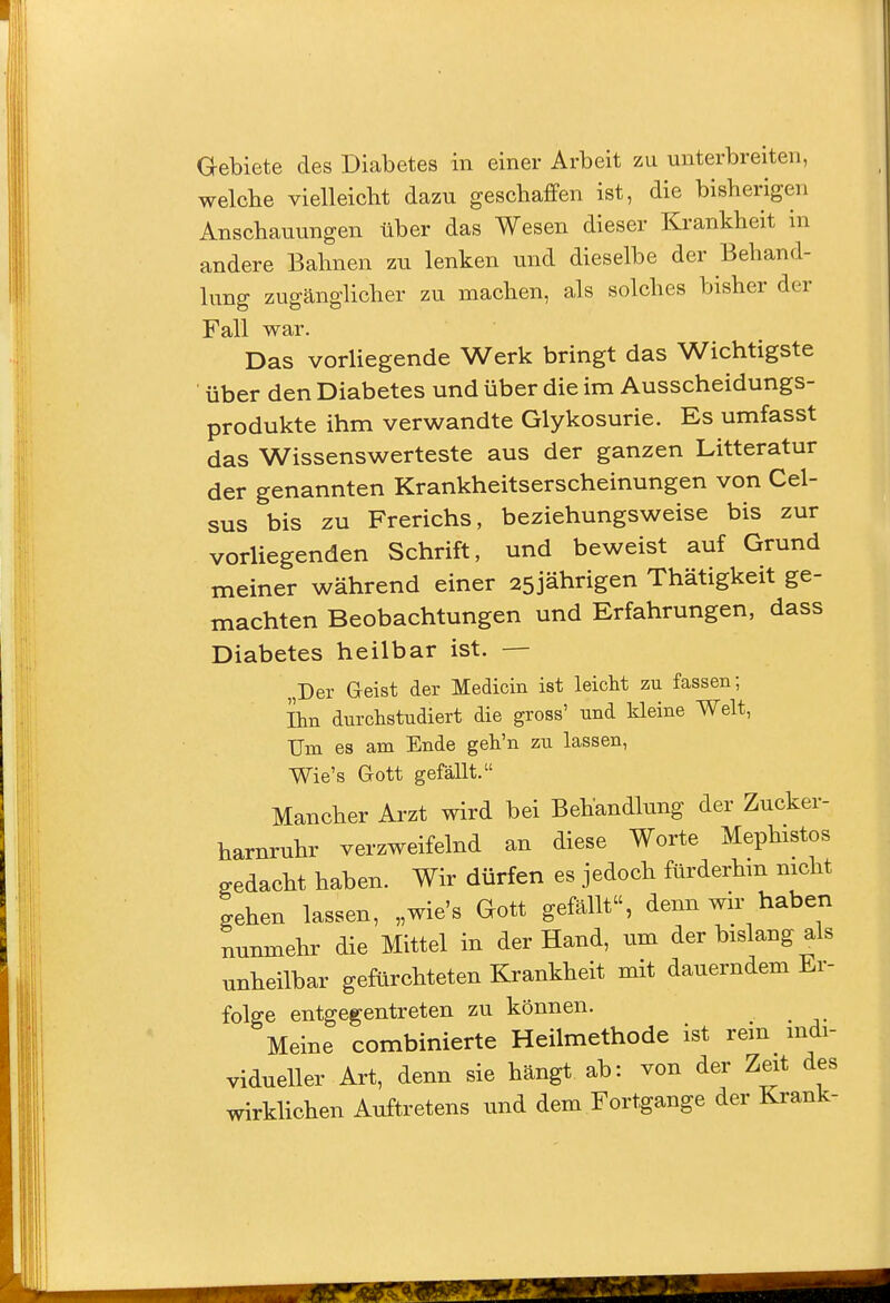 Gebiete des Diabetes in einer Arbeit zu unterbreiten, welche vielleicht dazu geschaffen ist, die bisherigen Anschauungen über das Wesen dieser Krankheit in andere Bahnen zu lenken und dieselbe der Behand- lung zugänglicher zu machen, als solches bisher der Fall war. Das vorliegende Werk bringt das Wichtigste über den Diabetes und über die im Ausscheidungs- produkte ihm verwandte Glykosurie. Es umfasst das Wissenswerteste aus der ganzen Litteratur der genannten Krankheitserscheinungen von Cel- sus bis zu Frerichs, beziehungsweise bis zur vorliegenden Schrift, und beweist auf Grund meiner während einer 25jährigen Thätigkeit ge- machten Beobachtungen und Erfahrungen, dass Diabetes heilbar ist. — „Der Geist der Medicin ist leicht zu fassen; Ihn durchstudiert die gross' und kleine Welt, Um es am Ende geh'n zu lassen, Wie's Gott gefällt. Mancher Arzt wird bei Behandlung der Zncker- harnruhr verzweifelnd an diese Worte Mephistos gedacht haben. Wir dürfen es jedoch fürderhm nicht gehen lassen, „wie's Gott gefällt, denn wir haben nunmehr die Mittel in der Hand, um der bislang als unheilbar gefürchteten Krankheit mit dauerndem Er- folge entgegentreten zu können. Meine combinierte Heilmethode ist rem mdi- vidueller Art, denn sie hängt ab: von der Zeit des wirkhchen Auftretens und dem Fortgange der Krank-
