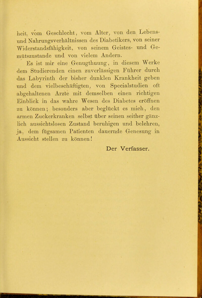 lieit, vom Geschlecht, vom Alter, von den Lebens- und Nahrungsverhältnissen des Diabetikers, von seiner Widerstandsfähigkeit, von seinem Geistes- und Ge- mütszustande und von vielem Andern. Es ist mir eine Genugthuung, in diesem Werke dem Studierenden einen zuverlässigen Führer durch das Labyrinth der bisher dunklen Krankheit geben und dem vielbeschäftigten, von Specialstudien oft abgehaltenen Arzte mit demselben einen richtigen Einblick in das wahre Wesen des Diabetes eröffnen zu können; besonders aber beglückt es mich, den armen Zuckerkranken selbst über seinen seither gänz- lich aussichtslosen Zustand beruhigen und belehren, ja, dem fügsamen Patienten dauernde Genesung in Aussicht stellen zu können! Der Verfasser.